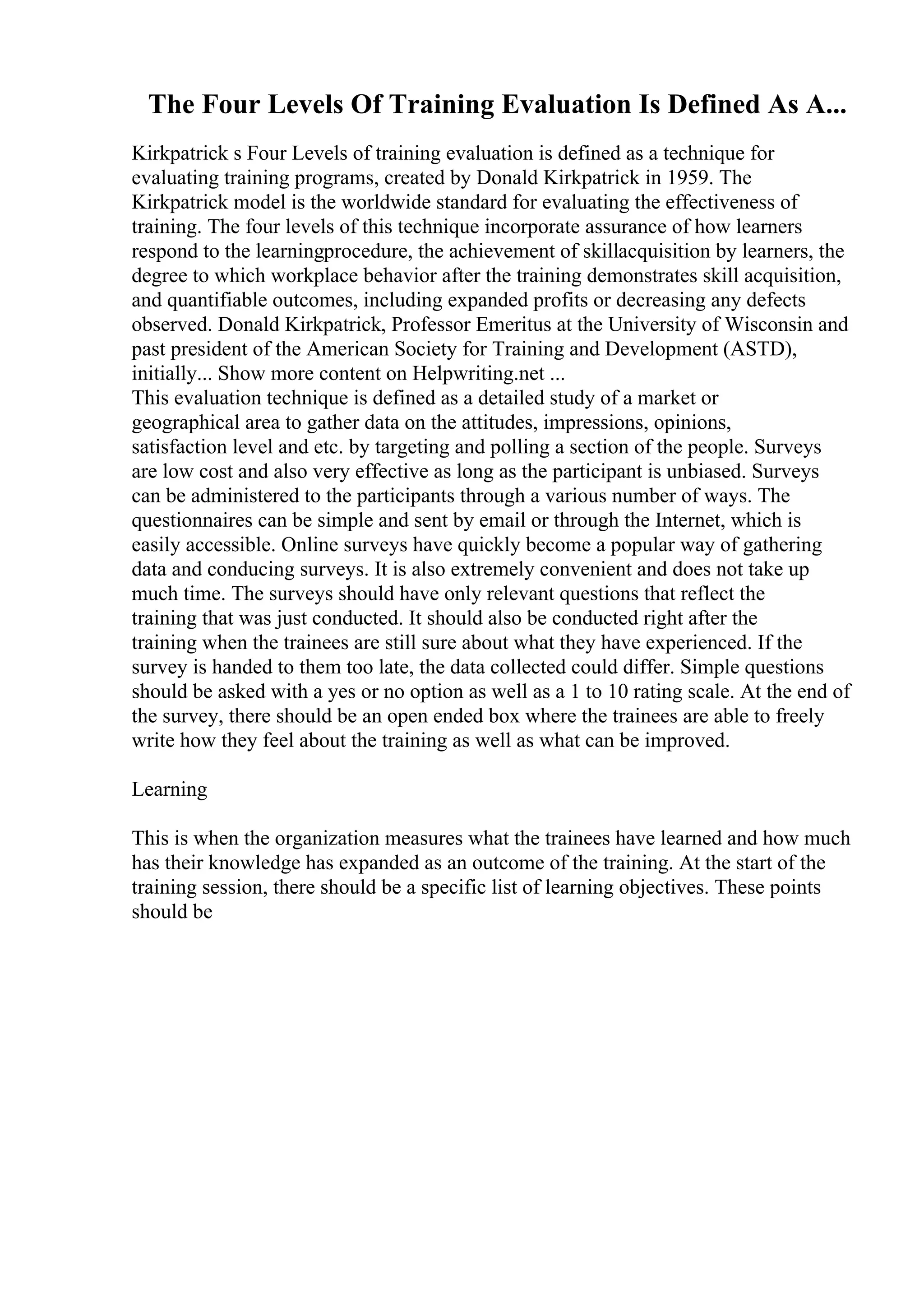 The Four Levels Of Training Evaluation Is Defined As A...
Kirkpatrick s Four Levels of training evaluation is defined as a technique for
evaluating training programs, created by Donald Kirkpatrick in 1959. The
Kirkpatrick model is the worldwide standard for evaluating the effectiveness of
training. The four levels of this technique incorporate assurance of how learners
respond to the learningprocedure, the achievement of skillacquisition by learners, the
degree to which workplace behavior after the training demonstrates skill acquisition,
and quantifiable outcomes, including expanded profits or decreasing any defects
observed. Donald Kirkpatrick, Professor Emeritus at the University of Wisconsin and
past president of the American Society for Training and Development (ASTD),
initially... Show more content on Helpwriting.net ...
This evaluation technique is defined as a detailed study of a market or
geographical area to gather data on the attitudes, impressions, opinions,
satisfaction level and etc. by targeting and polling a section of the people. Surveys
are low cost and also very effective as long as the participant is unbiased. Surveys
can be administered to the participants through a various number of ways. The
questionnaires can be simple and sent by email or through the Internet, which is
easily accessible. Online surveys have quickly become a popular way of gathering
data and conducing surveys. It is also extremely convenient and does not take up
much time. The surveys should have only relevant questions that reflect the
training that was just conducted. It should also be conducted right after the
training when the trainees are still sure about what they have experienced. If the
survey is handed to them too late, the data collected could differ. Simple questions
should be asked with a yes or no option as well as a 1 to 10 rating scale. At the end of
the survey, there should be an open ended box where the trainees are able to freely
write how they feel about the training as well as what can be improved.
Learning
This is when the organization measures what the trainees have learned and how much
has their knowledge has expanded as an outcome of the training. At the start of the
training session, there should be a specific list of learning objectives. These points
should be
 