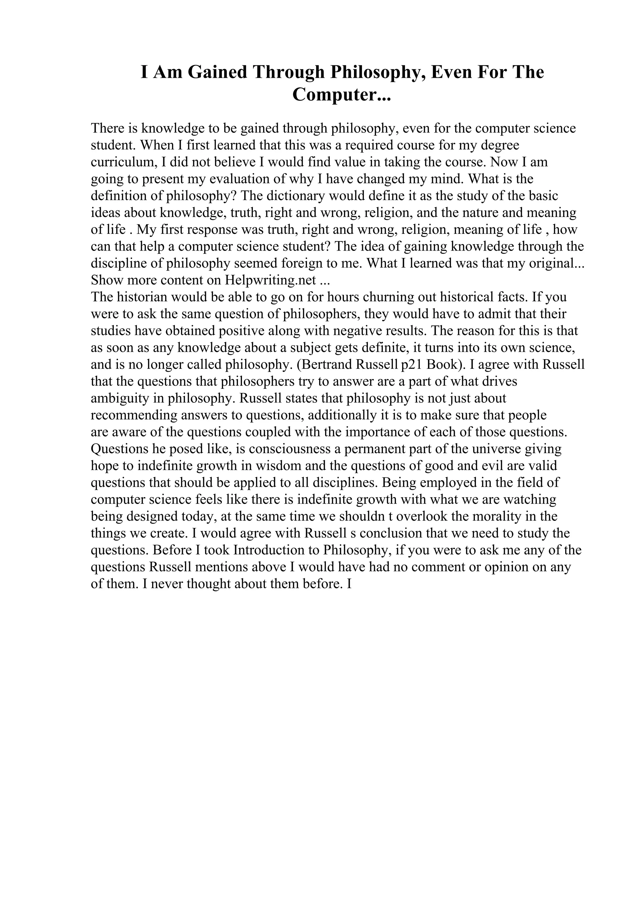 I Am Gained Through Philosophy, Even For The
Computer...
There is knowledge to be gained through philosophy, even for the computer science
student. When I first learned that this was a required course for my degree
curriculum, I did not believe I would find value in taking the course. Now I am
going to present my evaluation of why I have changed my mind. What is the
definition of philosophy? The dictionary would define it as the study of the basic
ideas about knowledge, truth, right and wrong, religion, and the nature and meaning
of life . My first response was truth, right and wrong, religion, meaning of life , how
can that help a computer science student? The idea of gaining knowledge through the
discipline of philosophy seemed foreign to me. What I learned was that my original...
Show more content on Helpwriting.net ...
The historian would be able to go on for hours churning out historical facts. If you
were to ask the same question of philosophers, they would have to admit that their
studies have obtained positive along with negative results. The reason for this is that
as soon as any knowledge about a subject gets definite, it turns into its own science,
and is no longer called philosophy. (Bertrand Russell p21 Book). I agree with Russell
that the questions that philosophers try to answer are a part of what drives
ambiguity in philosophy. Russell states that philosophy is not just about
recommending answers to questions, additionally it is to make sure that people
are aware of the questions coupled with the importance of each of those questions.
Questions he posed like, is consciousness a permanent part of the universe giving
hope to indefinite growth in wisdom and the questions of good and evil are valid
questions that should be applied to all disciplines. Being employed in the field of
computer science feels like there is indefinite growth with what we are watching
being designed today, at the same time we shouldn t overlook the morality in the
things we create. I would agree with Russell s conclusion that we need to study the
questions. Before I took Introduction to Philosophy, if you were to ask me any of the
questions Russell mentions above I would have had no comment or opinion on any
of them. I never thought about them before. I
 