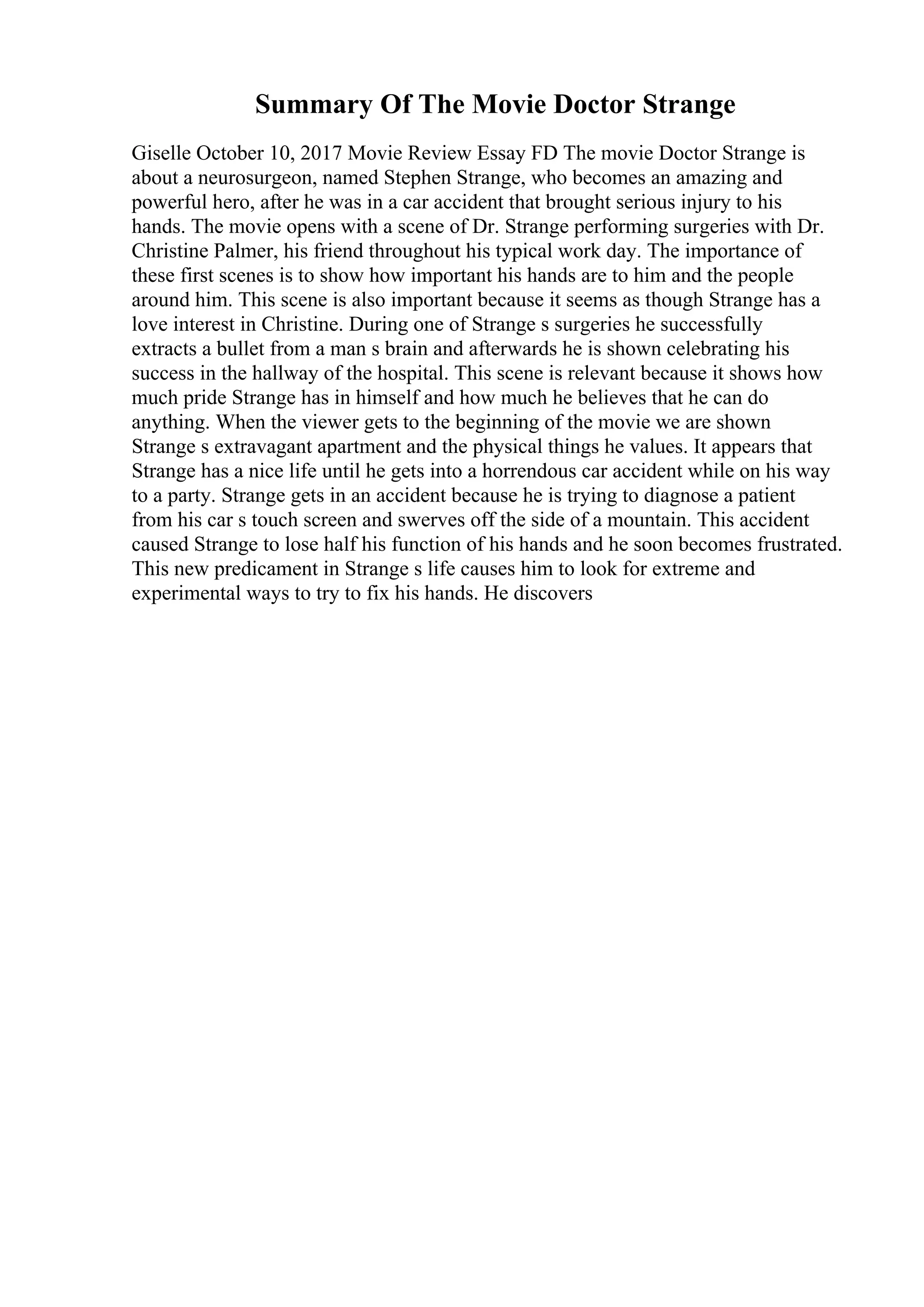 Summary Of The Movie Doctor Strange
Giselle October 10, 2017 Movie Review Essay FD The movie Doctor Strange is
about a neurosurgeon, named Stephen Strange, who becomes an amazing and
powerful hero, after he was in a car accident that brought serious injury to his
hands. The movie opens with a scene of Dr. Strange performing surgeries with Dr.
Christine Palmer, his friend throughout his typical work day. The importance of
these first scenes is to show how important his hands are to him and the people
around him. This scene is also important because it seems as though Strange has a
love interest in Christine. During one of Strange s surgeries he successfully
extracts a bullet from a man s brain and afterwards he is shown celebrating his
success in the hallway of the hospital. This scene is relevant because it shows how
much pride Strange has in himself and how much he believes that he can do
anything. When the viewer gets to the beginning of the movie we are shown
Strange s extravagant apartment and the physical things he values. It appears that
Strange has a nice life until he gets into a horrendous car accident while on his way
to a party. Strange gets in an accident because he is trying to diagnose a patient
from his car s touch screen and swerves off the side of a mountain. This accident
caused Strange to lose half his function of his hands and he soon becomes frustrated.
This new predicament in Strange s life causes him to look for extreme and
experimental ways to try to fix his hands. He discovers
 
