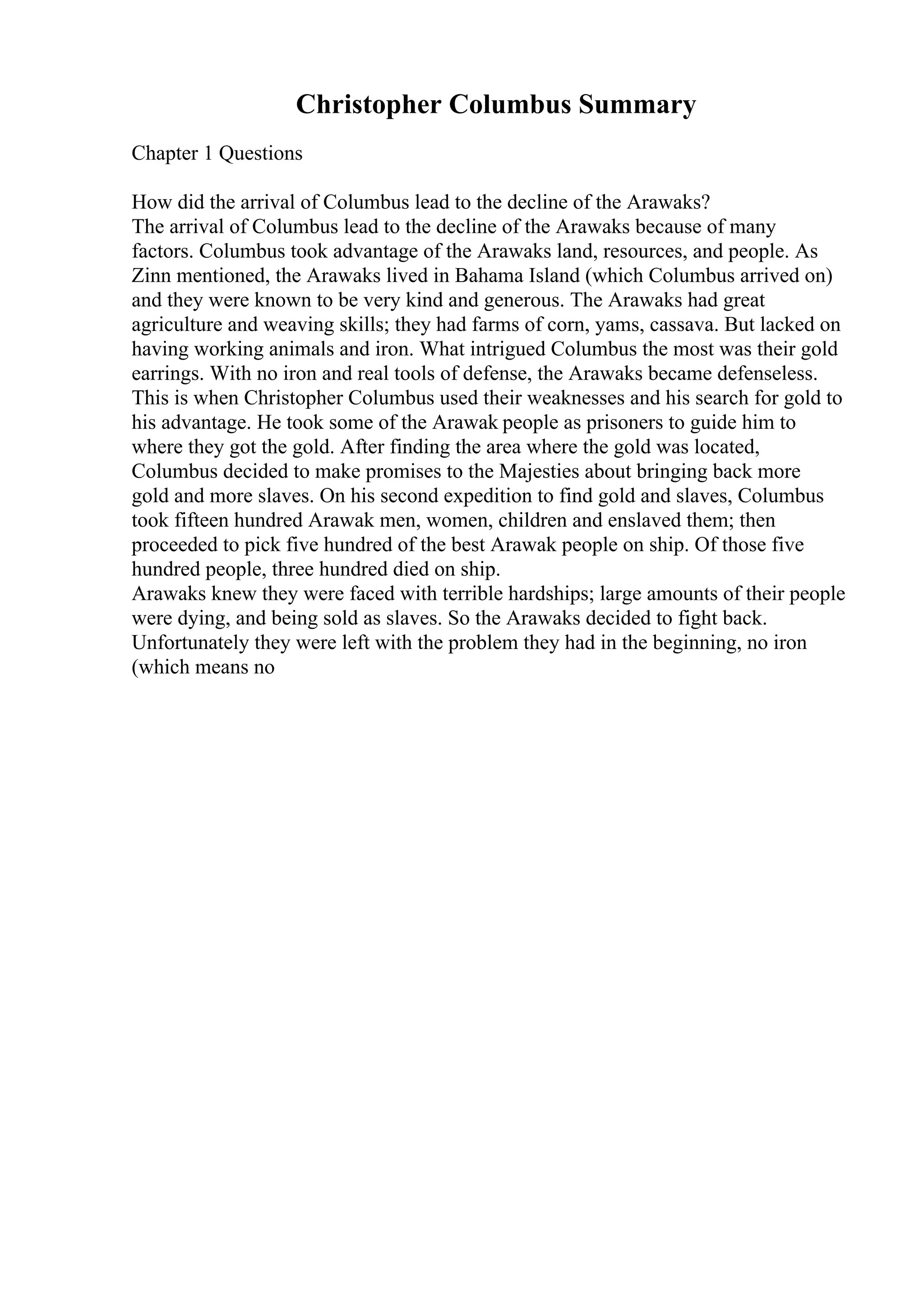 Christopher Columbus Summary
Chapter 1 Questions
How did the arrival of Columbus lead to the decline of the Arawaks?
The arrival of Columbus lead to the decline of the Arawaks because of many
factors. Columbus took advantage of the Arawaks land, resources, and people. As
Zinn mentioned, the Arawaks lived in Bahama Island (which Columbus arrived on)
and they were known to be very kind and generous. The Arawaks had great
agriculture and weaving skills; they had farms of corn, yams, cassava. But lacked on
having working animals and iron. What intrigued Columbus the most was their gold
earrings. With no iron and real tools of defense, the Arawaks became defenseless.
This is when Christopher Columbus used their weaknesses and his search for gold to
his advantage. He took some of the Arawak people as prisoners to guide him to
where they got the gold. After finding the area where the gold was located,
Columbus decided to make promises to the Majesties about bringing back more
gold and more slaves. On his second expedition to find gold and slaves, Columbus
took fifteen hundred Arawak men, women, children and enslaved them; then
proceeded to pick five hundred of the best Arawak people on ship. Of those five
hundred people, three hundred died on ship.
Arawaks knew they were faced with terrible hardships; large amounts of their people
were dying, and being sold as slaves. So the Arawaks decided to fight back.
Unfortunately they were left with the problem they had in the beginning, no iron
(which means no
 