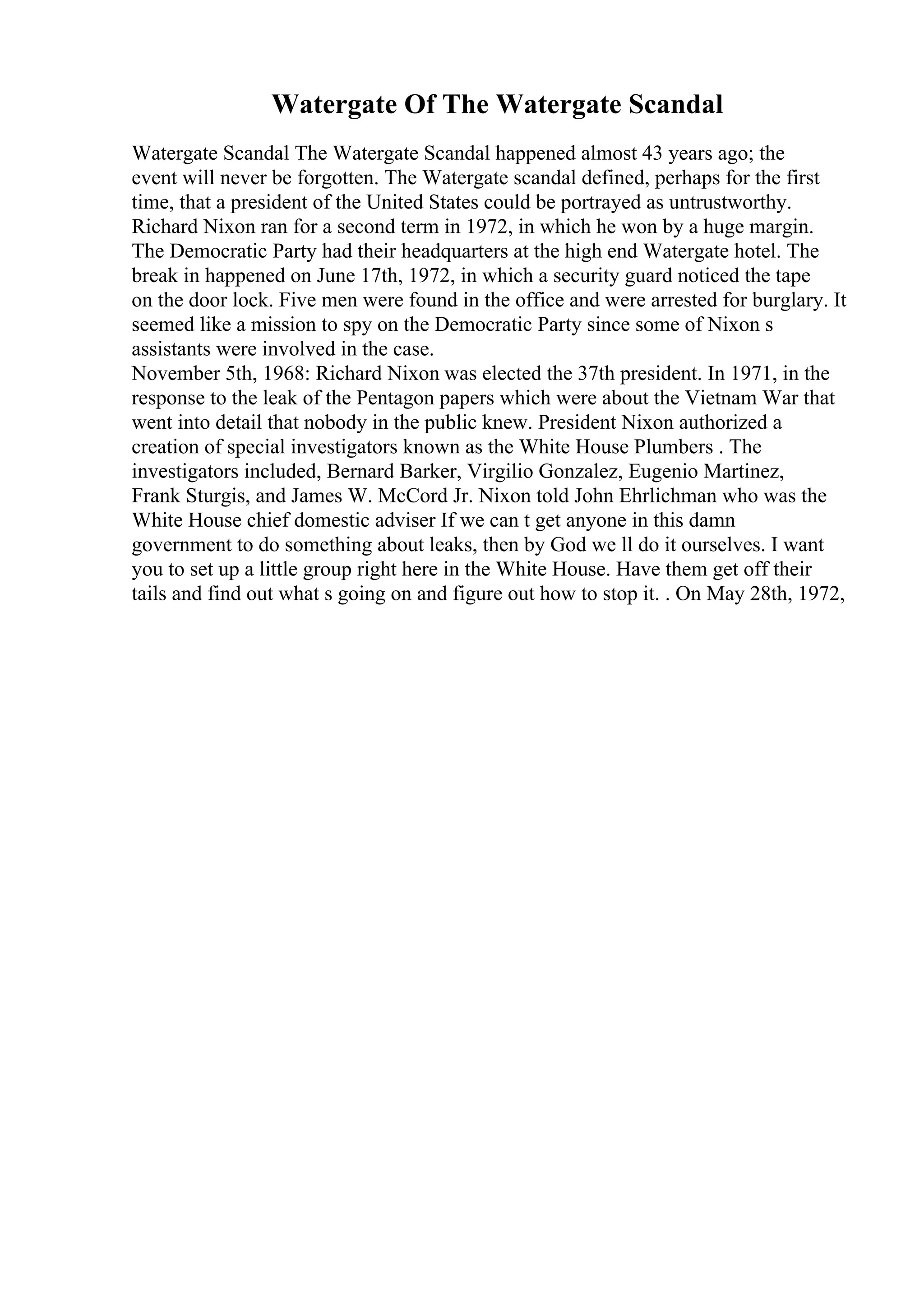Watergate Of The Watergate Scandal
Watergate Scandal The Watergate Scandal happened almost 43 years ago; the
event will never be forgotten. The Watergate scandal defined, perhaps for the first
time, that a president of the United States could be portrayed as untrustworthy.
Richard Nixon ran for a second term in 1972, in which he won by a huge margin.
The Democratic Party had their headquarters at the high end Watergate hotel. The
break in happened on June 17th, 1972, in which a security guard noticed the tape
on the door lock. Five men were found in the office and were arrested for burglary. It
seemed like a mission to spy on the Democratic Party since some of Nixon s
assistants were involved in the case.
November 5th, 1968: Richard Nixon was elected the 37th president. In 1971, in the
response to the leak of the Pentagon papers which were about the Vietnam War that
went into detail that nobody in the public knew. President Nixon authorized a
creation of special investigators known as the White House Plumbers . The
investigators included, Bernard Barker, Virgilio Gonzalez, Eugenio Martinez,
Frank Sturgis, and James W. McCord Jr. Nixon told John Ehrlichman who was the
White House chief domestic adviser If we can t get anyone in this damn
government to do something about leaks, then by God we ll do it ourselves. I want
you to set up a little group right here in the White House. Have them get off their
tails and find out what s going on and figure out how to stop it. . On May 28th, 1972,
 