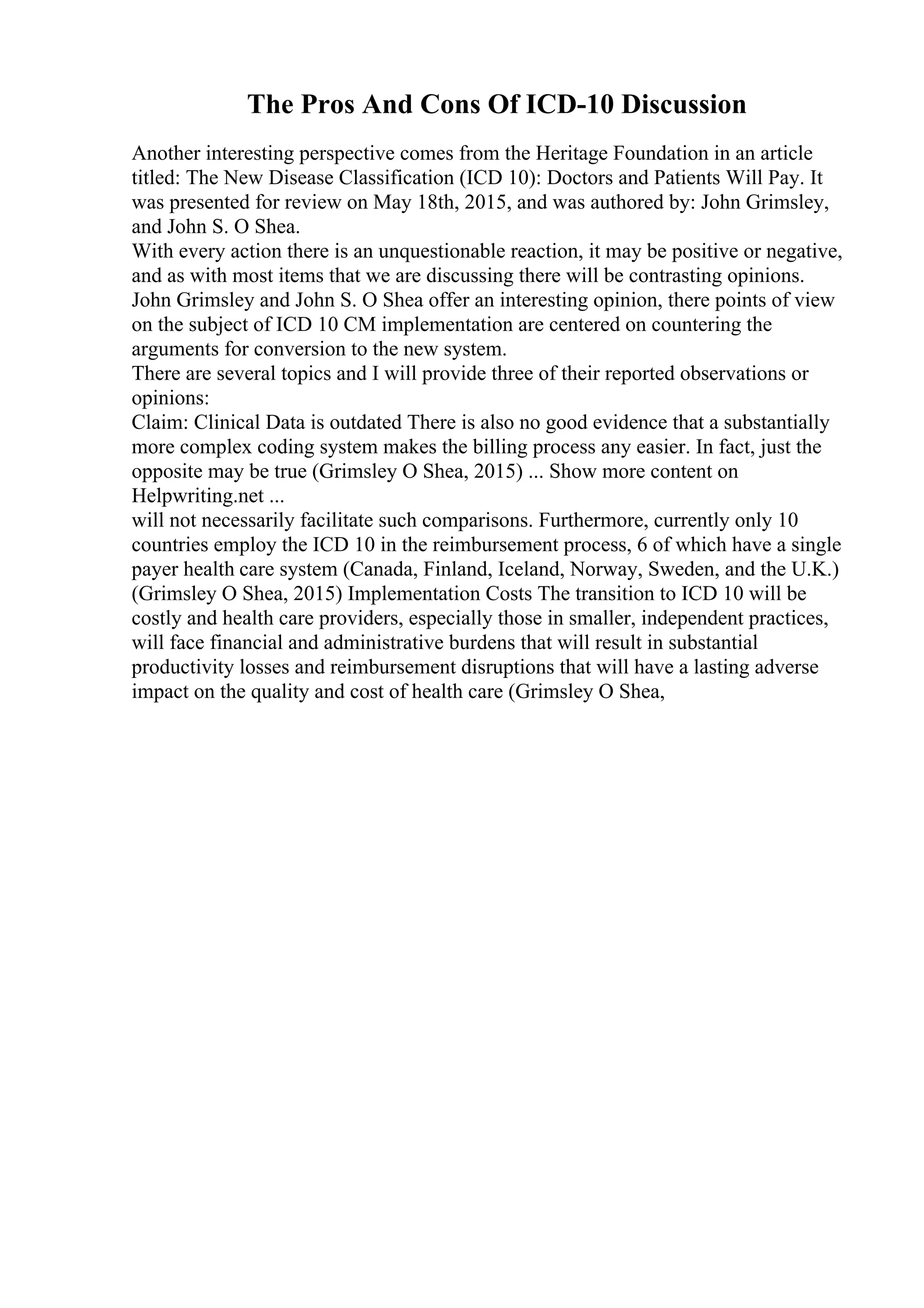 The Pros And Cons Of ICD-10 Discussion
Another interesting perspective comes from the Heritage Foundation in an article
titled: The New Disease Classification (ICD 10): Doctors and Patients Will Pay. It
was presented for review on May 18th, 2015, and was authored by: John Grimsley,
and John S. O Shea.
With every action there is an unquestionable reaction, it may be positive or negative,
and as with most items that we are discussing there will be contrasting opinions.
John Grimsley and John S. O Shea offer an interesting opinion, there points of view
on the subject of ICD 10 CM implementation are centered on countering the
arguments for conversion to the new system.
There are several topics and I will provide three of their reported observations or
opinions:
Claim: Clinical Data is outdated There is also no good evidence that a substantially
more complex coding system makes the billing process any easier. In fact, just the
opposite may be true (Grimsley O Shea, 2015) ... Show more content on
Helpwriting.net ...
will not necessarily facilitate such comparisons. Furthermore, currently only 10
countries employ the ICD 10 in the reimbursement process, 6 of which have a single
payer health care system (Canada, Finland, Iceland, Norway, Sweden, and the U.K.)
(Grimsley O Shea, 2015) Implementation Costs The transition to ICD 10 will be
costly and health care providers, especially those in smaller, independent practices,
will face financial and administrative burdens that will result in substantial
productivity losses and reimbursement disruptions that will have a lasting adverse
impact on the quality and cost of health care (Grimsley O Shea,
 