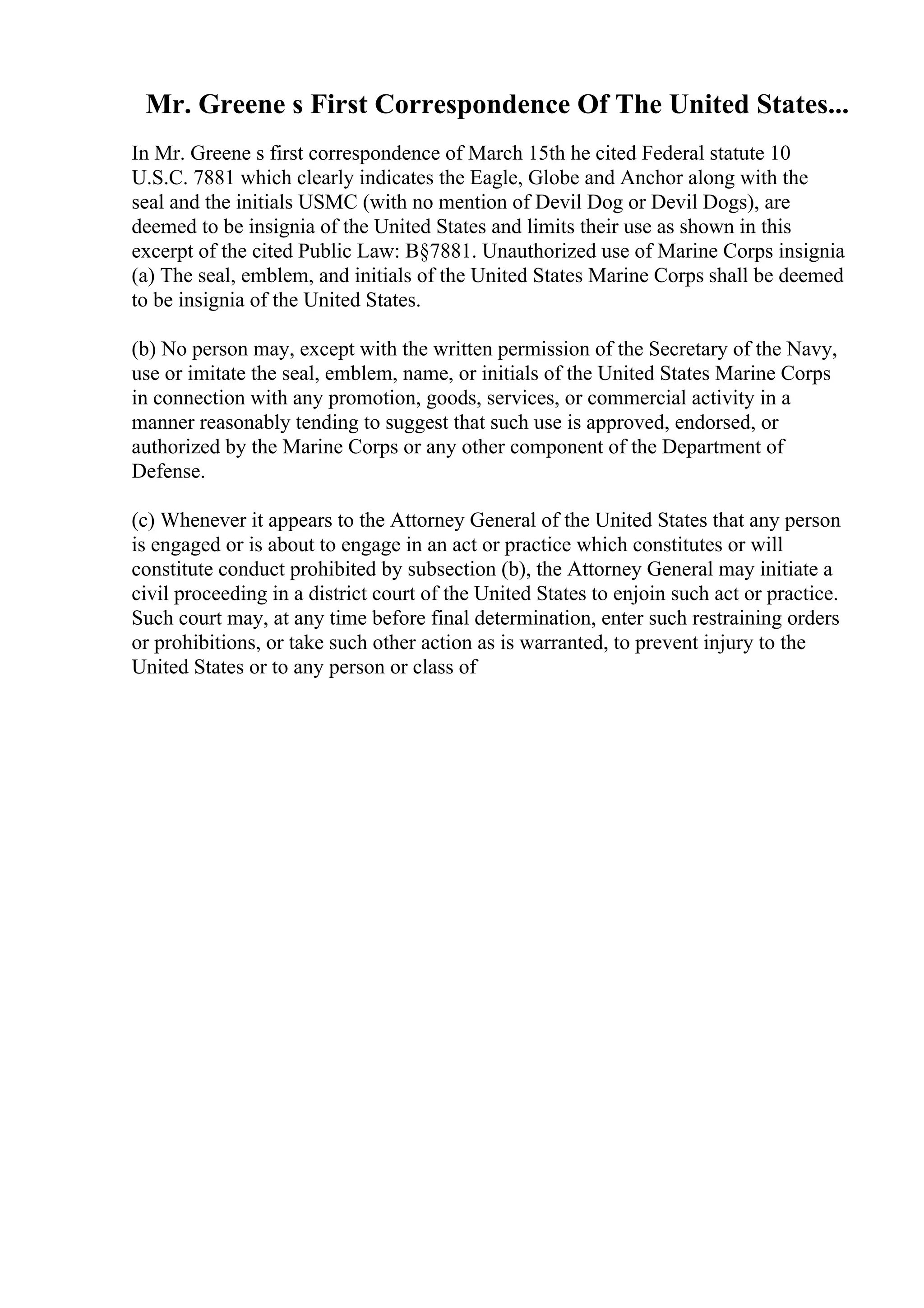 Mr. Greene s First Correspondence Of The United States...
In Mr. Greene s first correspondence of March 15th he cited Federal statute 10
U.S.C. 7881 which clearly indicates the Eagle, Globe and Anchor along with the
seal and the initials USMC (with no mention of Devil Dog or Devil Dogs), are
deemed to be insignia of the United States and limits their use as shown in this
excerpt of the cited Public Law: В§7881. Unauthorized use of Marine Corps insignia
(a) The seal, emblem, and initials of the United States Marine Corps shall be deemed
to be insignia of the United States.
(b) No person may, except with the written permission of the Secretary of the Navy,
use or imitate the seal, emblem, name, or initials of the United States Marine Corps
in connection with any promotion, goods, services, or commercial activity in a
manner reasonably tending to suggest that such use is approved, endorsed, or
authorized by the Marine Corps or any other component of the Department of
Defense.
(c) Whenever it appears to the Attorney General of the United States that any person
is engaged or is about to engage in an act or practice which constitutes or will
constitute conduct prohibited by subsection (b), the Attorney General may initiate a
civil proceeding in a district court of the United States to enjoin such act or practice.
Such court may, at any time before final determination, enter such restraining orders
or prohibitions, or take such other action as is warranted, to prevent injury to the
United States or to any person or class of
 