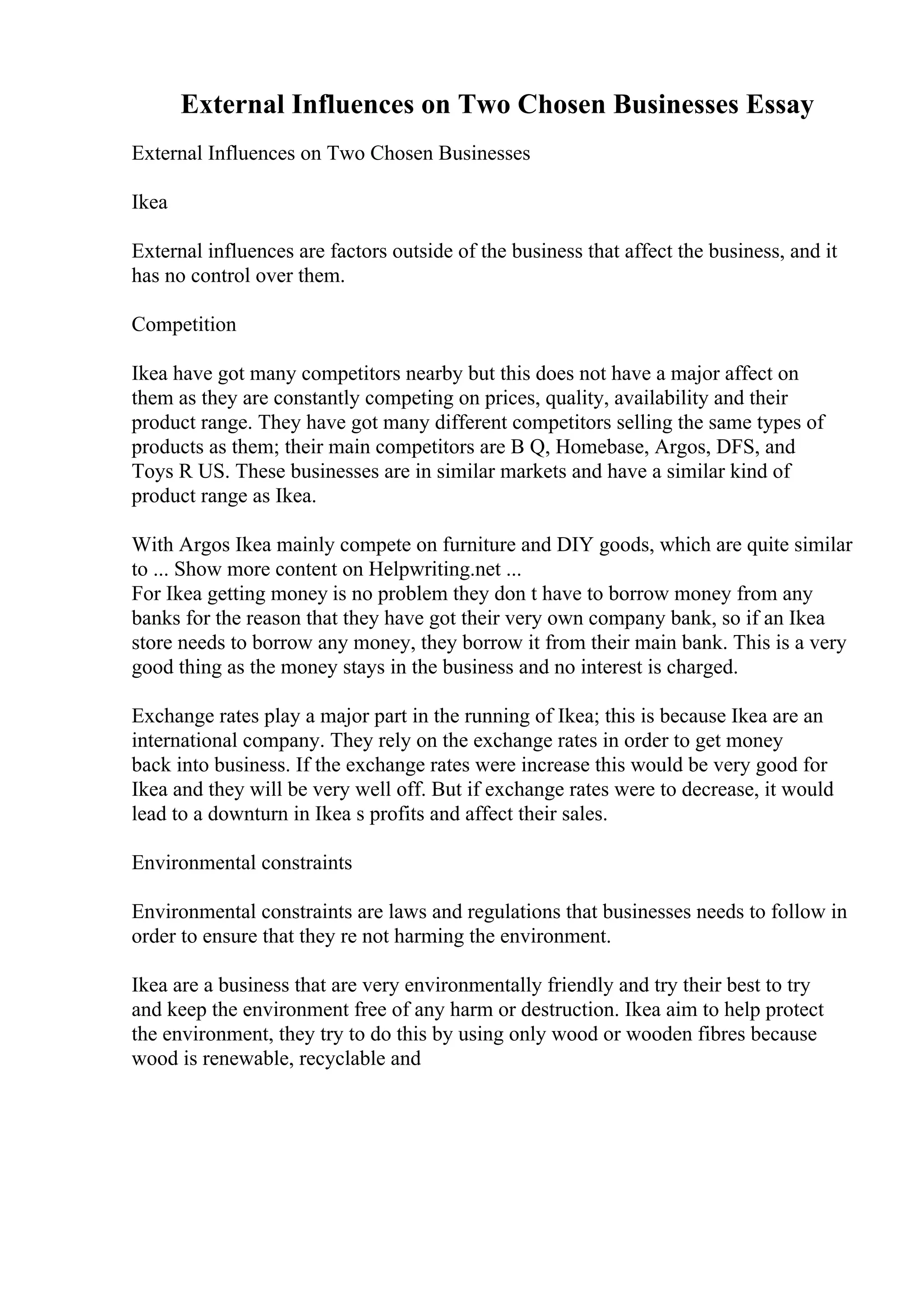 External Influences on Two Chosen Businesses Essay
External Influences on Two Chosen Businesses
Ikea
External influences are factors outside of the business that affect the business, and it
has no control over them.
Competition
Ikea have got many competitors nearby but this does not have a major affect on
them as they are constantly competing on prices, quality, availability and their
product range. They have got many different competitors selling the same types of
products as them; their main competitors are B Q, Homebase, Argos, DFS, and
Toys R US. These businesses are in similar markets and have a similar kind of
product range as Ikea.
With Argos Ikea mainly compete on furniture and DIY goods, which are quite similar
to ... Show more content on Helpwriting.net ...
For Ikea getting money is no problem they don t have to borrow money from any
banks for the reason that they have got their very own company bank, so if an Ikea
store needs to borrow any money, they borrow it from their main bank. This is a very
good thing as the money stays in the business and no interest is charged.
Exchange rates play a major part in the running of Ikea; this is because Ikea are an
international company. They rely on the exchange rates in order to get money
back into business. If the exchange rates were increase this would be very good for
Ikea and they will be very well off. But if exchange rates were to decrease, it would
lead to a downturn in Ikea s profits and affect their sales.
Environmental constraints
Environmental constraints are laws and regulations that businesses needs to follow in
order to ensure that they re not harming the environment.
Ikea are a business that are very environmentally friendly and try their best to try
and keep the environment free of any harm or destruction. Ikea aim to help protect
the environment, they try to do this by using only wood or wooden fibres because
wood is renewable, recyclable and
 