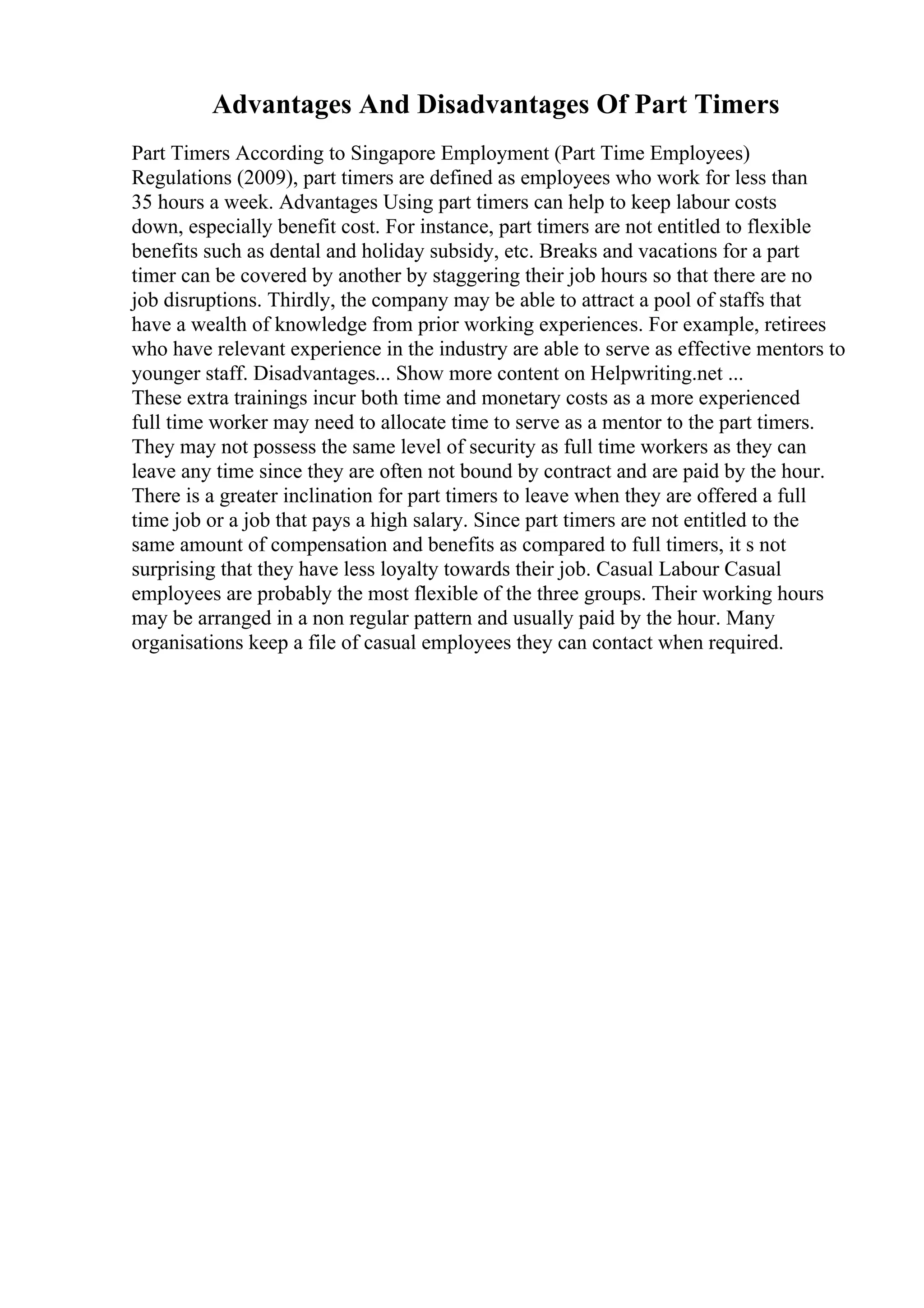 Advantages And Disadvantages Of Part Timers
Part Timers According to Singapore Employment (Part Time Employees)
Regulations (2009), part timers are defined as employees who work for less than
35 hours a week. Advantages Using part timers can help to keep labour costs
down, especially benefit cost. For instance, part timers are not entitled to flexible
benefits such as dental and holiday subsidy, etc. Breaks and vacations for a part
timer can be covered by another by staggering their job hours so that there are no
job disruptions. Thirdly, the company may be able to attract a pool of staffs that
have a wealth of knowledge from prior working experiences. For example, retirees
who have relevant experience in the industry are able to serve as effective mentors to
younger staff. Disadvantages... Show more content on Helpwriting.net ...
These extra trainings incur both time and monetary costs as a more experienced
full time worker may need to allocate time to serve as a mentor to the part timers.
They may not possess the same level of security as full time workers as they can
leave any time since they are often not bound by contract and are paid by the hour.
There is a greater inclination for part timers to leave when they are offered a full
time job or a job that pays a high salary. Since part timers are not entitled to the
same amount of compensation and benefits as compared to full timers, it s not
surprising that they have less loyalty towards their job. Casual Labour Casual
employees are probably the most flexible of the three groups. Their working hours
may be arranged in a non regular pattern and usually paid by the hour. Many
organisations keep a file of casual employees they can contact when required.
 