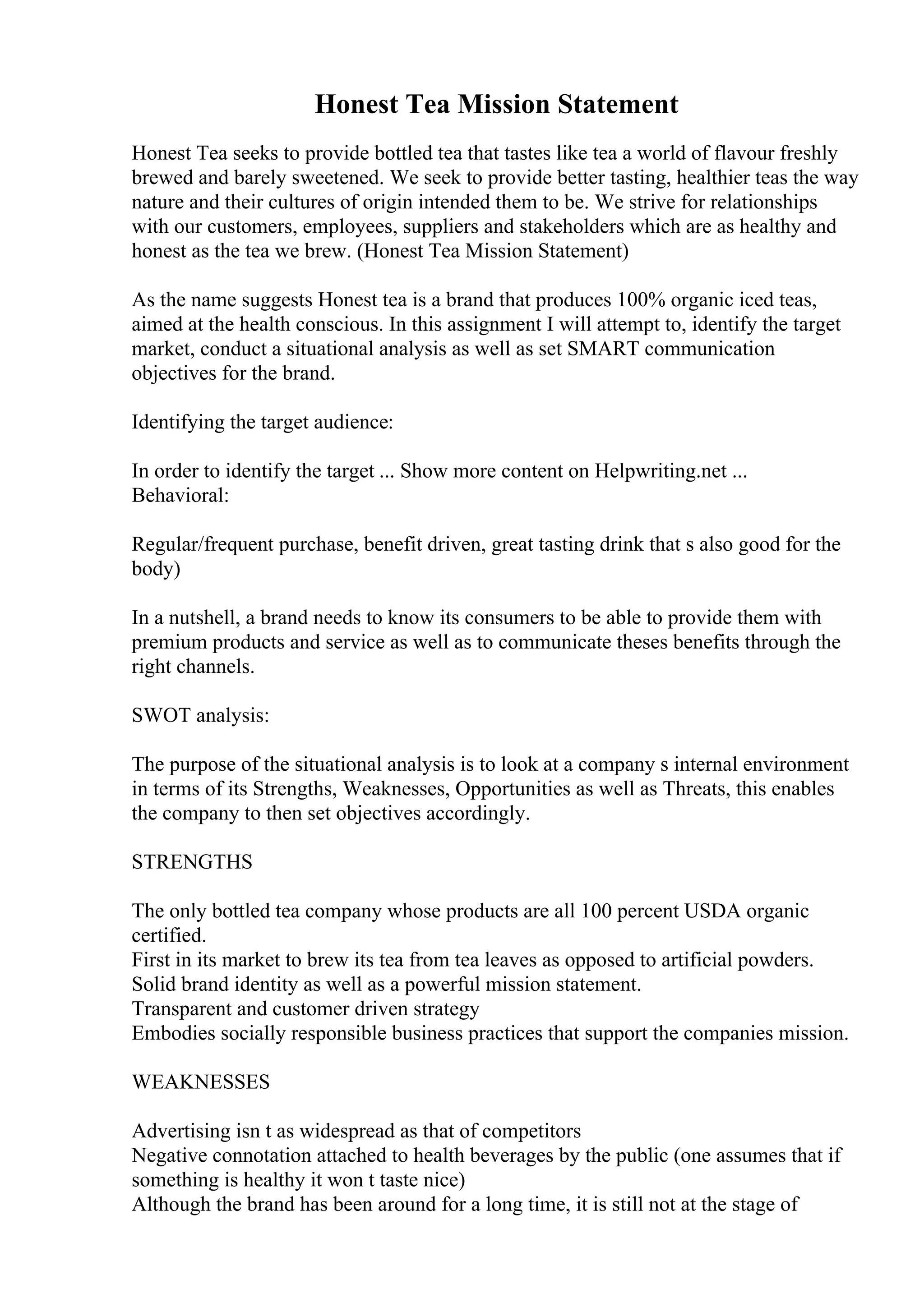 Honest Tea Mission Statement
Honest Tea seeks to provide bottled tea that tastes like tea a world of flavour freshly
brewed and barely sweetened. We seek to provide better tasting, healthier teas the way
nature and their cultures of origin intended them to be. We strive for relationships
with our customers, employees, suppliers and stakeholders which are as healthy and
honest as the tea we brew. (Honest Tea Mission Statement)
As the name suggests Honest tea is a brand that produces 100% organic iced teas,
aimed at the health conscious. In this assignment I will attempt to, identify the target
market, conduct a situational analysis as well as set SMART communication
objectives for the brand.
Identifying the target audience:
In order to identify the target ... Show more content on Helpwriting.net ...
Behavioral:
Regular/frequent purchase, benefit driven, great tasting drink that s also good for the
body)
In a nutshell, a brand needs to know its consumers to be able to provide them with
premium products and service as well as to communicate theses benefits through the
right channels.
SWOT analysis:
The purpose of the situational analysis is to look at a company s internal environment
in terms of its Strengths, Weaknesses, Opportunities as well as Threats, this enables
the company to then set objectives accordingly.
STRENGTHS
The only bottled tea company whose products are all 100 percent USDA organic
certified.
First in its market to brew its tea from tea leaves as opposed to artificial powders.
Solid brand identity as well as a powerful mission statement.
Transparent and customer driven strategy
Embodies socially responsible business practices that support the companies mission.
WEAKNESSES
Advertising isn t as widespread as that of competitors
Negative connotation attached to health beverages by the public (one assumes that if
something is healthy it won t taste nice)
Although the brand has been around for a long time, it is still not at the stage of
 