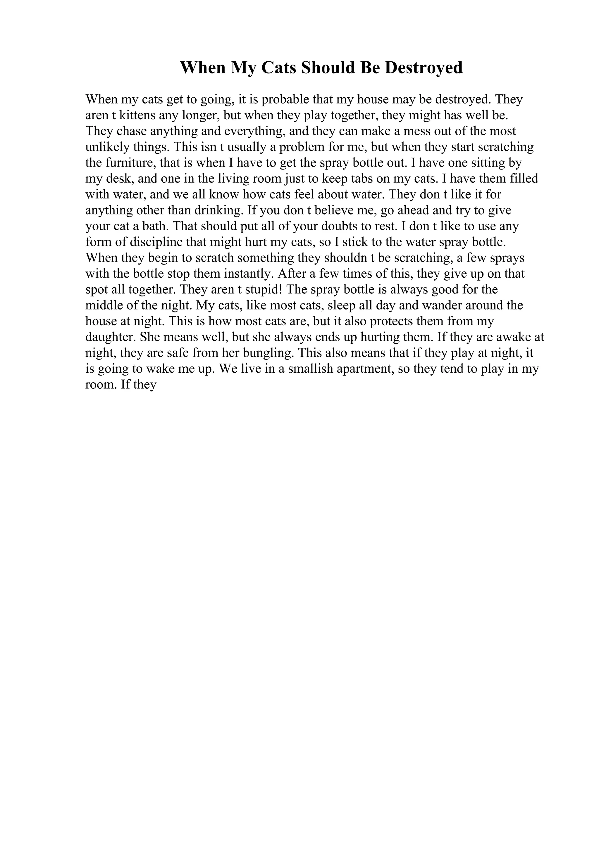 When My Cats Should Be Destroyed
When my cats get to going, it is probable that my house may be destroyed. They
aren t kittens any longer, but when they play together, they might has well be.
They chase anything and everything, and they can make a mess out of the most
unlikely things. This isn t usually a problem for me, but when they start scratching
the furniture, that is when I have to get the spray bottle out. I have one sitting by
my desk, and one in the living room just to keep tabs on my cats. I have them filled
with water, and we all know how cats feel about water. They don t like it for
anything other than drinking. If you don t believe me, go ahead and try to give
your cat a bath. That should put all of your doubts to rest. I don t like to use any
form of discipline that might hurt my cats, so I stick to the water spray bottle.
When they begin to scratch something they shouldn t be scratching, a few sprays
with the bottle stop them instantly. After a few times of this, they give up on that
spot all together. They aren t stupid! The spray bottle is always good for the
middle of the night. My cats, like most cats, sleep all day and wander around the
house at night. This is how most cats are, but it also protects them from my
daughter. She means well, but she always ends up hurting them. If they are awake at
night, they are safe from her bungling. This also means that if they play at night, it
is going to wake me up. We live in a smallish apartment, so they tend to play in my
room. If they
 