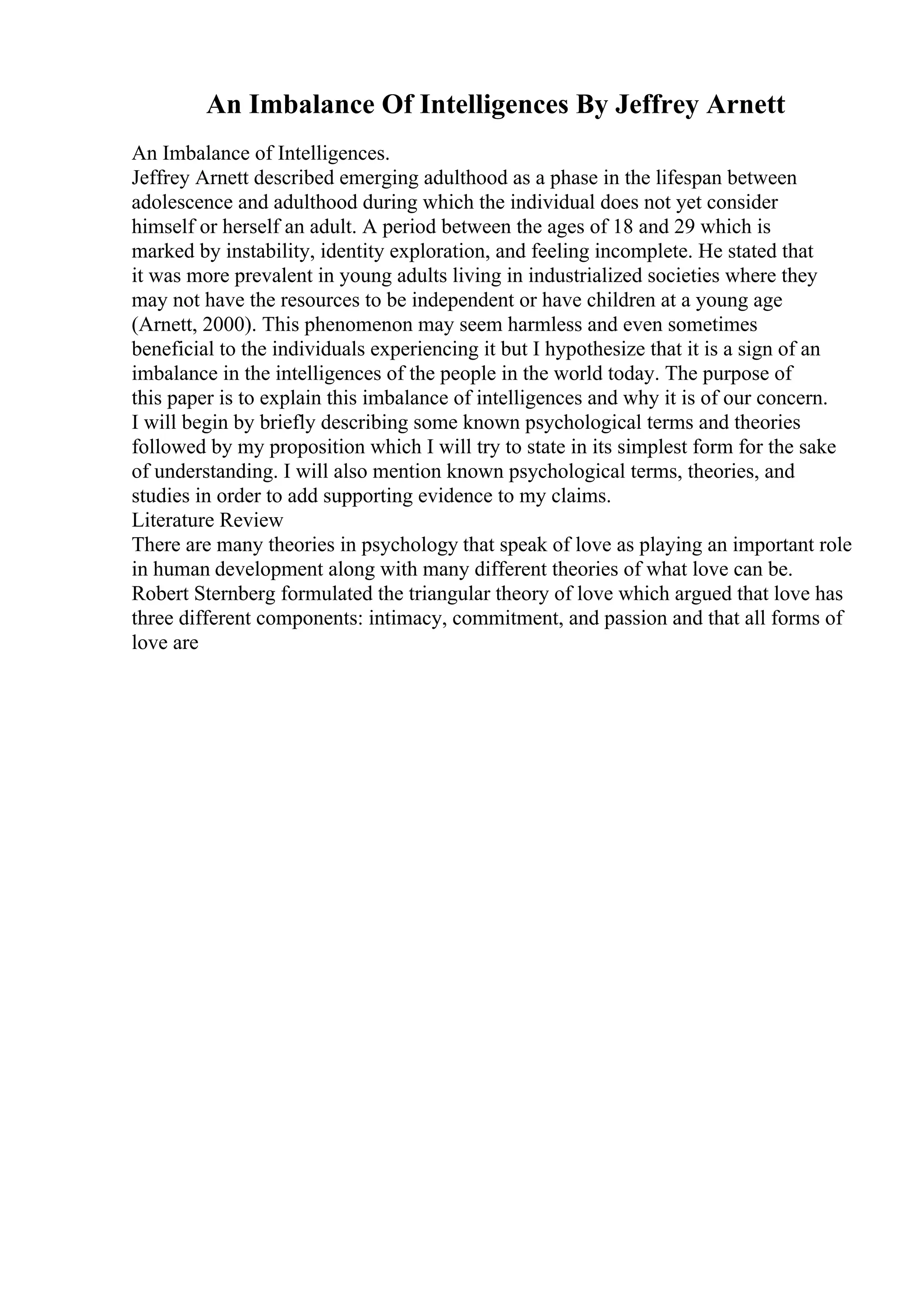 An Imbalance Of Intelligences By Jeffrey Arnett
An Imbalance of Intelligences.
Jeffrey Arnett described emerging adulthood as a phase in the lifespan between
adolescence and adulthood during which the individual does not yet consider
himself or herself an adult. A period between the ages of 18 and 29 which is
marked by instability, identity exploration, and feeling incomplete. He stated that
it was more prevalent in young adults living in industrialized societies where they
may not have the resources to be independent or have children at a young age
(Arnett, 2000). This phenomenon may seem harmless and even sometimes
beneficial to the individuals experiencing it but I hypothesize that it is a sign of an
imbalance in the intelligences of the people in the world today. The purpose of
this paper is to explain this imbalance of intelligences and why it is of our concern.
I will begin by briefly describing some known psychological terms and theories
followed by my proposition which I will try to state in its simplest form for the sake
of understanding. I will also mention known psychological terms, theories, and
studies in order to add supporting evidence to my claims.
Literature Review
There are many theories in psychology that speak of love as playing an important role
in human development along with many different theories of what love can be.
Robert Sternberg formulated the triangular theory of love which argued that love has
three different components: intimacy, commitment, and passion and that all forms of
love are
 