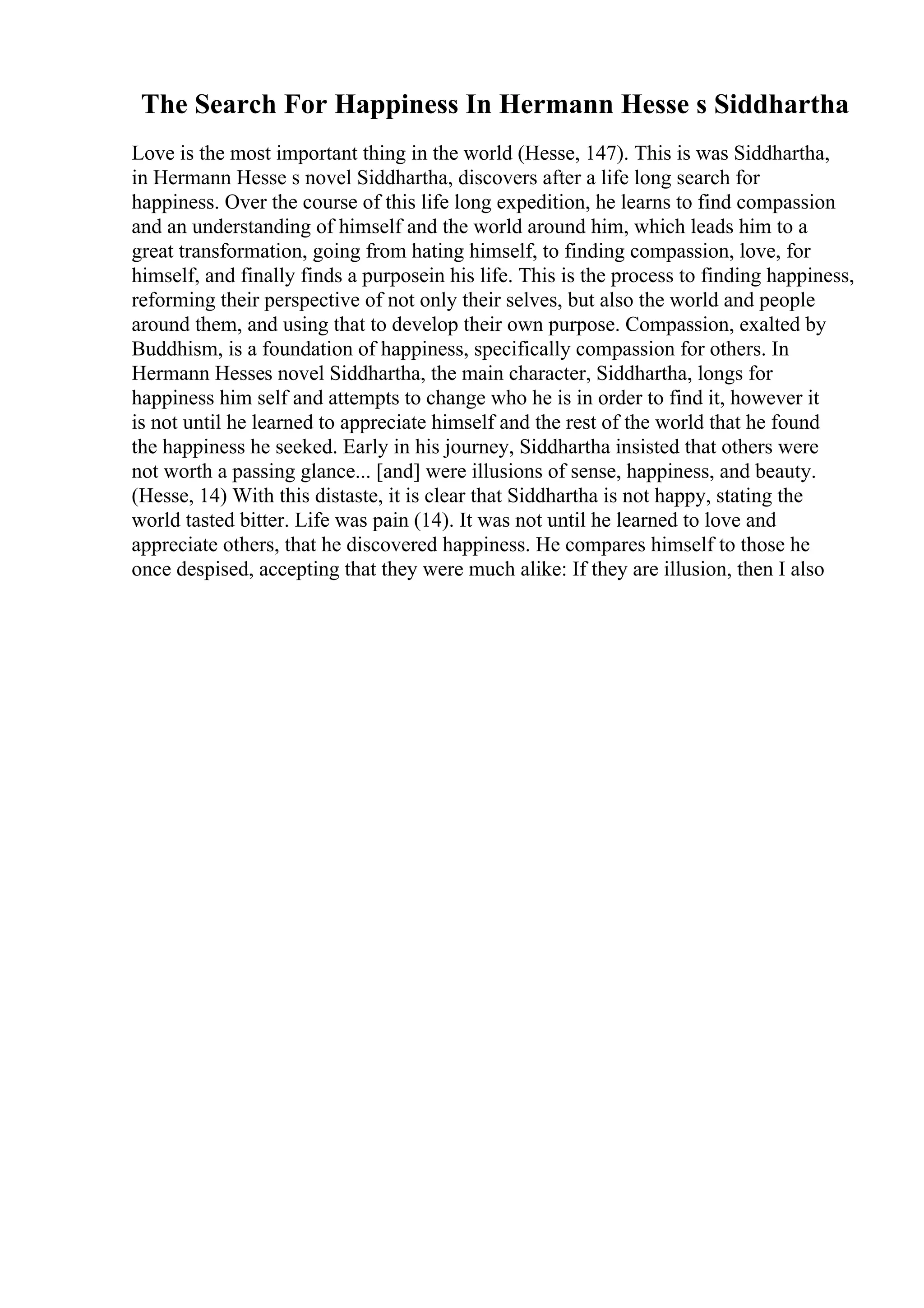 The Search For Happiness In Hermann Hesse s Siddhartha
Love is the most important thing in the world (Hesse, 147). This is was Siddhartha,
in Hermann Hesse s novel Siddhartha, discovers after a life long search for
happiness. Over the course of this life long expedition, he learns to find compassion
and an understanding of himself and the world around him, which leads him to a
great transformation, going from hating himself, to finding compassion, love, for
himself, and finally finds a purposein his life. This is the process to finding happiness,
reforming their perspective of not only their selves, but also the world and people
around them, and using that to develop their own purpose. Compassion, exalted by
Buddhism, is a foundation of happiness, specifically compassion for others. In
Hermann Hesses novel Siddhartha, the main character, Siddhartha, longs for
happiness him self and attempts to change who he is in order to find it, however it
is not until he learned to appreciate himself and the rest of the world that he found
the happiness he seeked. Early in his journey, Siddhartha insisted that others were
not worth a passing glance... [and] were illusions of sense, happiness, and beauty.
(Hesse, 14) With this distaste, it is clear that Siddhartha is not happy, stating the
world tasted bitter. Life was pain (14). It was not until he learned to love and
appreciate others, that he discovered happiness. He compares himself to those he
once despised, accepting that they were much alike: If they are illusion, then I also
 