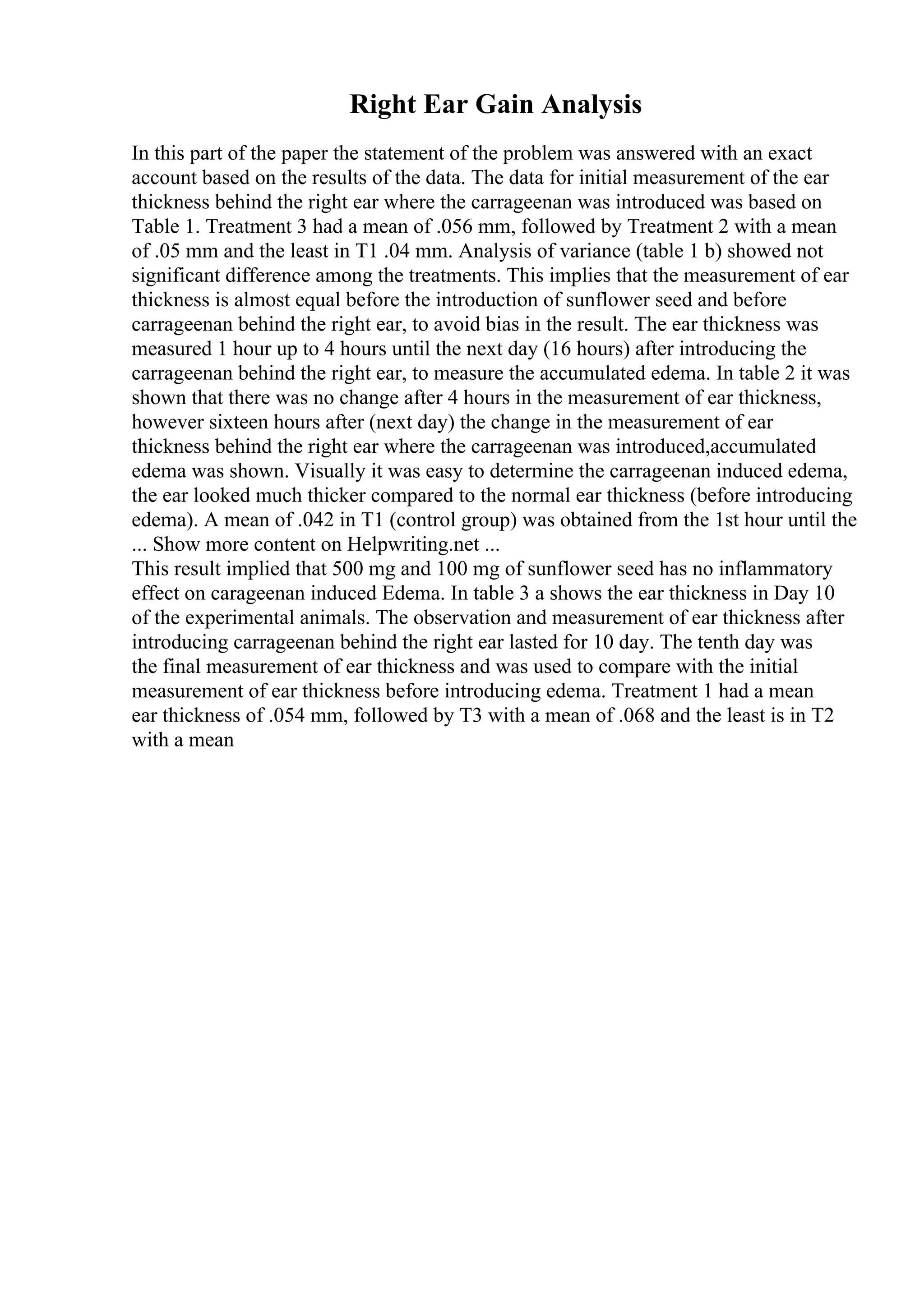 Right Ear Gain Analysis
In this part of the paper the statement of the problem was answered with an exact
account based on the results of the data. The data for initial measurement of the ear
thickness behind the right ear where the carrageenan was introduced was based on
Table 1. Treatment 3 had a mean of .056 mm, followed by Treatment 2 with a mean
of .05 mm and the least in T1 .04 mm. Analysis of variance (table 1 b) showed not
significant difference among the treatments. This implies that the measurement of ear
thickness is almost equal before the introduction of sunflower seed and before
carrageenan behind the right ear, to avoid bias in the result. The ear thickness was
measured 1 hour up to 4 hours until the next day (16 hours) after introducing the
carrageenan behind the right ear, to measure the accumulated edema. In table 2 it was
shown that there was no change after 4 hours in the measurement of ear thickness,
however sixteen hours after (next day) the change in the measurement of ear
thickness behind the right ear where the carrageenan was introduced,accumulated
edema was shown. Visually it was easy to determine the carrageenan induced edema,
the ear looked much thicker compared to the normal ear thickness (before introducing
edema). A mean of .042 in T1 (control group) was obtained from the 1st hour until the
... Show more content on Helpwriting.net ...
This result implied that 500 mg and 100 mg of sunflower seed has no inflammatory
effect on carageenan induced Edema. In table 3 a shows the ear thickness in Day 10
of the experimental animals. The observation and measurement of ear thickness after
introducing carrageenan behind the right ear lasted for 10 day. The tenth day was
the final measurement of ear thickness and was used to compare with the initial
measurement of ear thickness before introducing edema. Treatment 1 had a mean
ear thickness of .054 mm, followed by T3 with a mean of .068 and the least is in T2
with a mean
 