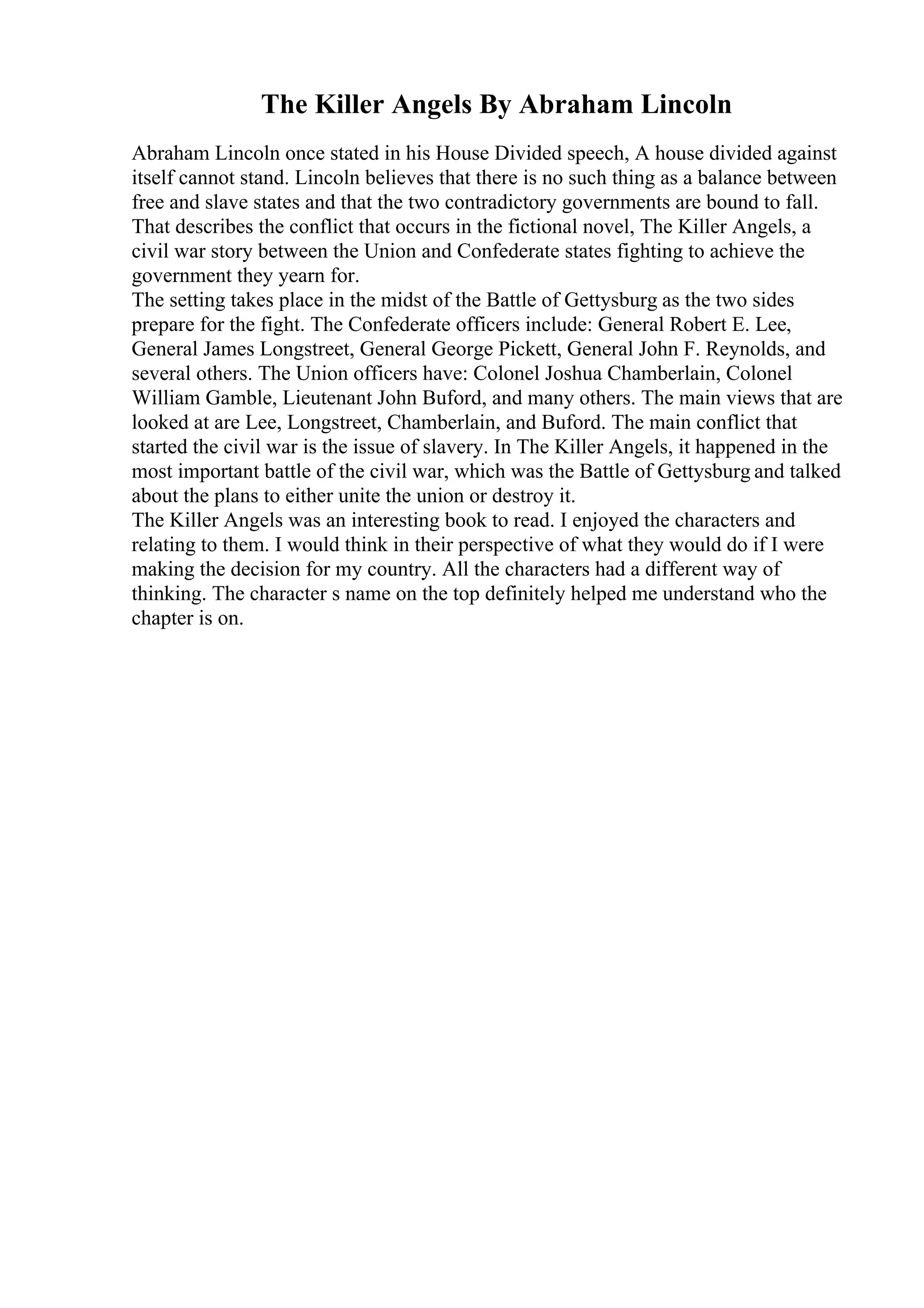 The Killer Angels By Abraham Lincoln
Abraham Lincoln once stated in his House Divided speech, A house divided against
itself cannot stand. Lincoln believes that there is no such thing as a balance between
free and slave states and that the two contradictory governments are bound to fall.
That describes the conflict that occurs in the fictional novel, The Killer Angels, a
civil war story between the Union and Confederate states fighting to achieve the
government they yearn for.
The setting takes place in the midst of the Battle of Gettysburg as the two sides
prepare for the fight. The Confederate officers include: General Robert E. Lee,
General James Longstreet, General George Pickett, General John F. Reynolds, and
several others. The Union officers have: Colonel Joshua Chamberlain, Colonel
William Gamble, Lieutenant John Buford, and many others. The main views that are
looked at are Lee, Longstreet, Chamberlain, and Buford. The main conflict that
started the civil war is the issue of slavery. In The Killer Angels, it happened in the
most important battle of the civil war, which was the Battle of Gettysburg and talked
about the plans to either unite the union or destroy it.
The Killer Angels was an interesting book to read. I enjoyed the characters and
relating to them. I would think in their perspective of what they would do if I were
making the decision for my country. All the characters had a different way of
thinking. The character s name on the top definitely helped me understand who the
chapter is on.
 