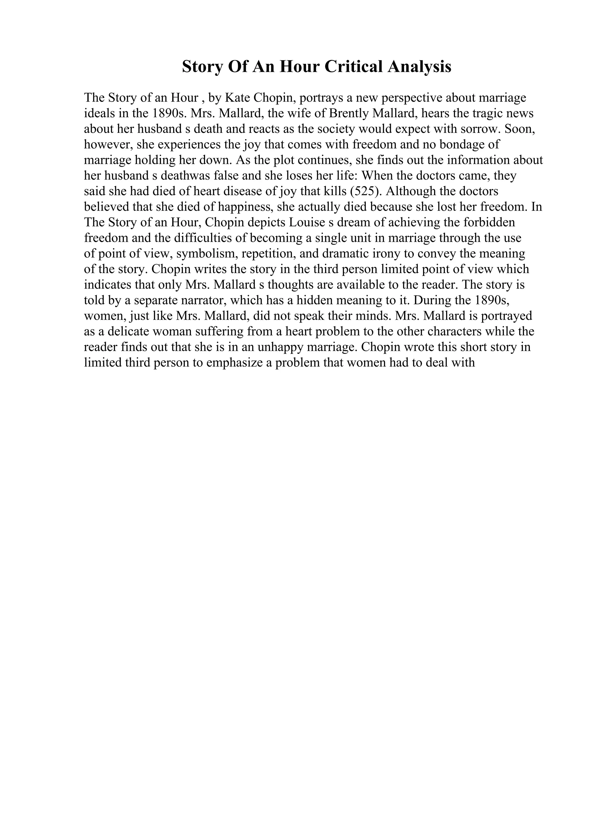 Story Of An Hour Critical Analysis
The Story of an Hour , by Kate Chopin, portrays a new perspective about marriage
ideals in the 1890s. Mrs. Mallard, the wife of Brently Mallard, hears the tragic news
about her husband s death and reacts as the society would expect with sorrow. Soon,
however, she experiences the joy that comes with freedom and no bondage of
marriage holding her down. As the plot continues, she finds out the information about
her husband s deathwas false and she loses her life: When the doctors came, they
said she had died of heart disease of joy that kills (525). Although the doctors
believed that she died of happiness, she actually died because she lost her freedom. In
The Story of an Hour, Chopin depicts Louise s dream of achieving the forbidden
freedom and the difficulties of becoming a single unit in marriage through the use
of point of view, symbolism, repetition, and dramatic irony to convey the meaning
of the story. Chopin writes the story in the third person limited point of view which
indicates that only Mrs. Mallard s thoughts are available to the reader. The story is
told by a separate narrator, which has a hidden meaning to it. During the 1890s,
women, just like Mrs. Mallard, did not speak their minds. Mrs. Mallard is portrayed
as a delicate woman suffering from a heart problem to the other characters while the
reader finds out that she is in an unhappy marriage. Chopin wrote this short story in
limited third person to emphasize a problem that women had to deal with
 