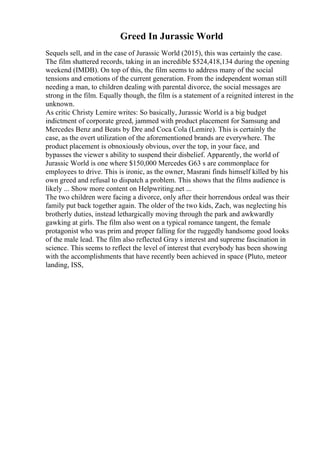 Greed In Jurassic World
Sequels sell, and in the case of Jurassic World (2015), this was certainly the case.
The film shattered records, taking in an incredible $524,418,134 during the opening
weekend (IMDB). On top of this, the film seems to address many of the social
tensions and emotions of the current generation. From the independent woman still
needing a man, to children dealing with parental divorce, the social messages are
strong in the film. Equally though, the film is a statement of a reignited interest in the
unknown.
As critic Christy Lemire writes: So basically, Jurassic World is a big budget
indictment of corporate greed, jammed with product placement for Samsung and
Mercedes Benz and Beats by Dre and Coca Cola (Lemire). This is certainly the
case, as the overt utilization of the aforementioned brands are everywhere. The
product placement is obnoxiously obvious, over the top, in your face, and
bypasses the viewer s ability to suspend their disbelief. Apparently, the world of
Jurassic World is one where $150,000 Mercedes G63 s are commonplace for
employees to drive. This is ironic, as the owner, Masrani finds himself killed by his
own greed and refusal to dispatch a problem. This shows that the films audience is
likely ... Show more content on Helpwriting.net ...
The two children were facing a divorce, only after their horrendous ordeal was their
family put back together again. The older of the two kids, Zach, was neglecting his
brotherly duties, instead lethargically moving through the park and awkwardly
gawking at girls. The film also went on a typical romance tangent, the female
protagonist who was prim and proper falling for the ruggedly handsome good looks
of the male lead. The film also reflected Gray s interest and supreme fascination in
science. This seems to reflect the level of interest that everybody has been showing
with the accomplishments that have recently been achieved in space (Pluto, meteor
landing, ISS,
 