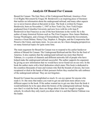 Analysis Of Bound For Canaan
Bound for Canaan: The Epic Story of the Underground Railroad, America s First
Civil Rights Movement by Fergus M. Bordewich is an inspiring piece of literature
that tackles on information about the underground railroad, and many other aspects
we ve never known about at that point in time. The book is written by Fergus
Bordewich, born on November 1, 1947 in New York City, New York.Fergus
graduated from Columbia University and now lives with his wife Jean P.
Bordewich in San Francisco as one of the best historians in the world. He is the
author of many historical fictions such as The First Congress: How James Madison,
George Washington, and a Group of Extraordinary Men Invented the Government,
America s Great Debate: Henry Clay, Stephen A. Douglas, and the Compromise that
Preserve the Union, and many more. As you can see, he s been changing perspectives
on many historical topics for quite some time.
The main argument for Bound for Canaan was to respond to his earlier hardcover
edition of Bound for Canaan: The Underground Railroad and the War for the Soul of
America. It also explains that the underground railroad was more than Harriet
Tubman, it s a system of channels and different networks full of people who have
helped make the underground railroad successful, The author supports his argument
by giving us new information that we would have never found out on our own. In the
book the author starts with a brief dedication which states This book is dedicated to
the countless thousands of men and women who fled the bounds of slavery, but were
recaptured or died at the hands of their pursuers before they reached the safe embrace
of the underground railroad. They are not forgotten .
Bound for Canaan has accomplished so much. It s an eye opener for anyone who
reads it. It s the story that makes you want to get out and learn more about every
different aspect in the book. If the author wanted me to get one idea from the book it
would definitely be to be open about the history of the underground railroad. Seeing
now that I ve read the book, there are things about it that isn t taught in regular
schools. In schools they only teach you about what it is and that Harriet Tubman was
the leader.
 