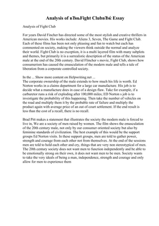 Analysis of вЂњFight ClubвЂќ Essay
Analysis of Fight Club
For years David Fincher has directed some of the most stylish and creative thrillers in
American movies. His works include: Aliens 3, Seven, The Game and Fight Club.
Each of these films has been not only pleasing and fun to watch but each has
commented on society, making the viewers think outside the normal and analyze
their world. Fight Club is no exception, it is a multi layered film with many subplots
and themes, but primarily it is a surrealistic description of the status of the American
male at the end of the 20th century. David Flincher s movie, Fight Club, shows how
consumerism has caused the emasculation of the modern male and tells a tale of
liberation from a corporate controlled society.
In the ... Show more content on Helpwriting.net ...
The corporate ownership of the male extends to how much his life is worth. Ed
Norton works in a claims department for a large car manufacture. His job is to
decide what a manufacture does in case of a design flaw. Take for example, if a
carburetor runs a risk of exploding after 100,000 miles; ED Norton s job is to
investigate the probability of this happening. Then take the number of vehicles on
the road and multiply them it by the probable rate of failure and multiply the
product again with average price of an out of court settlement. If the end result is
less than the cost of a recall, there is no recall.
Brad Pitt makes a statement that illustrates the society the modern male is forced to
live in, We are a society of men raised by women. The film shows the emasculation
of the 20th century male, not only by our consumer oriented society but also by
feminine standards of civilization. The best example of this would be the support
groups Ed Norton visits. In these support groups, men are told to gather power,
strength and courage from each other not from themselves. At the end of the sessions
men are told to hold each other and cry, things that are very non stereotypical of men.
The 20th century society does not want men to function independently and be able to
be emotionally strong on their own, it does not want men to be men. Society wants
to take the very ideals of being a man, independence, strength and courage and only
allow for men to experience them
 