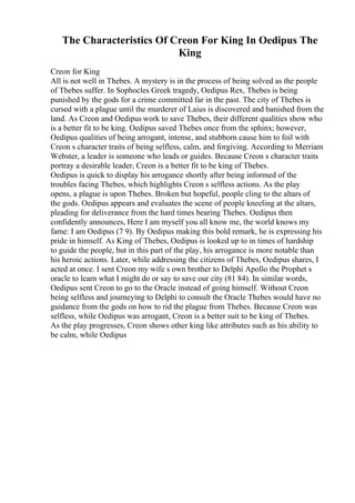 The Characteristics Of Creon For King In Oedipus The
King
Creon for King
All is not well in Thebes. A mystery is in the process of being solved as the people
of Thebes suffer. In Sophocles Greek tragedy, Oedipus Rex, Thebes is being
punished by the gods for a crime committed far in the past. The city of Thebes is
cursed with a plague until the murderer of Laius is discovered and banished from the
land. As Creon and Oedipus work to save Thebes, their different qualities show who
is a better fit to be king. Oedipus saved Thebes once from the sphinx; however,
Oedipus qualities of being arrogant, intense, and stubborn cause him to foil with
Creon s character traits of being selfless, calm, and forgiving. According to Merriam
Webster, a leader is someone who leads or guides. Because Creon s character traits
portray a desirable leader, Creon is a better fit to be king of Thebes.
Oedipus is quick to display his arrogance shortly after being informed of the
troubles facing Thebes, which highlights Creon s selfless actions. As the play
opens, a plague is upon Thebes. Broken but hopeful, people cling to the altars of
the gods. Oedipus appears and evaluates the scene of people kneeling at the altars,
pleading for deliverance from the hard times bearing Thebes. Oedipus then
confidently announces, Here I am myself you all know me, the world knows my
fame: I am Oedipus (7 9). By Oedipus making this bold remark, he is expressing his
pride in himself. As King of Thebes, Oedipus is looked up to in times of hardship
to guide the people, but in this part of the play, his arrogance is more notable than
his heroic actions. Later, while addressing the citizens of Thebes, Oedipus shares, I
acted at once. I sent Creon my wife s own brother to Delphi Apollo the Prophet s
oracle to learn what I might do or say to save our city (81 84). In similar words,
Oedipus sent Creon to go to the Oracle instead of going himself. Without Creon
being selfless and journeying to Delphi to consult the Oracle Thebes would have no
guidance from the gods on how to rid the plague from Thebes. Because Creon was
selfless, while Oedipus was arrogant, Creon is a better suit to be king of Thebes.
As the play progresses, Creon shows other king like attributes such as his ability to
be calm, while Oedipus
 
