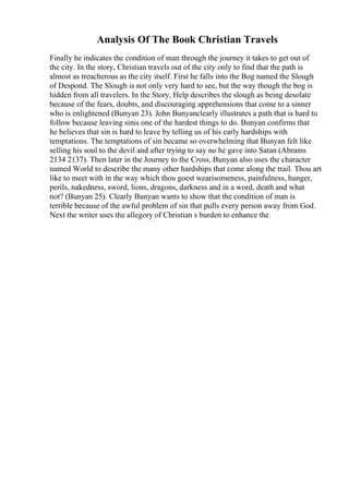 Analysis Of The Book Christian Travels
Finally he indicates the condition of man through the journey it takes to get out of
the city. In the story, Christian travels out of the city only to find that the path is
almost as treacherous as the city itself. First he falls into the Bog named the Slough
of Despond. The Slough is not only very hard to see, but the way though the bog is
hidden from all travelers. In the Story, Help describes the slough as being desolate
because of the fears, doubts, and discouraging apprehensions that come to a sinner
who is enlightened (Bunyan 23). John Bunyanclearly illustrates a path that is hard to
follow because leaving sinis one of the hardest things to do. Bunyan confirms that
he believes that sin is hard to leave by telling us of his early hardships with
temptations. The temptations of sin became so overwhelming that Bunyan felt like
selling his soul to the devil and after trying to say no he gave into Satan (Abrams
2134 2137). Then later in the Journey to the Cross, Bunyan also uses the character
named World to describe the many other hardships that come along the trail. Thou art
like to meet with in the way which thou goest wearisomeness, painfulness, hunger,
perils, nakedness, sword, lions, dragons, darkness and in a word, death and what
not? (Bunyan 25). Clearly Bunyan wants to show that the condition of man is
terrible because of the awful problem of sin that pulls every person away from God.
Next the writer uses the allegory of Christian s burden to enhance the
 