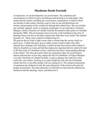 Machismo Death Foretold
As characters, we are developed by our environment. The conditions and
circumstances in which we grow up influence and develop us as individuals. This
means that the culture, including any social mores, expectations, or beliefs which
are intrinsic to that culture, become a part of who we are and determines our
actions and perception of the world to be through that cultural lens. This can include
any national, regional, racial, or religious stereotypes we are exposed to. In Garcia
Marquez s book, Chronicle of a Death Foretold, the narrative takes place in Colombia
during the 1900s. This environment serves not only as the backdrop to the story of
Santiago Nasar, but also as the place wherein the characters were reared. The cultural
dynamics in... Show more content on Helpwriting.net ...
We gain an idea of what is right versus what is wrong form the society which we
grow up in. A child who grew up in a nudist society would wonder why other
cultures have clothing at all. Similarly, a child who has been raised with an ideal of
what he should be as a man and had that impression ingrained into his mind will want
to fill that mold. In Colombian society, machismo has been a long standing ideology
in the culture. The roles men and women are expected to play are second nature;
almost subconscious in how they impact the life of Colombians. In Garcia Marquez
s novella, Chronicle of a Death Foretold, we gain a glimpse into what life is like
inside this very culture. In doing so we gain insight not only into the Colombian
culture but how it can affect people who are exposed to it. The cultural construction
of machismo has defined not only the main characters of the narrative but also the
people around them. The main characters in Chronicle are been heavily affected my
machismo and the ideology, mores, and behaviors it
 