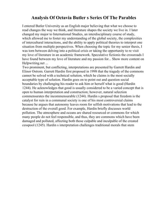 Analysis Of Octavia Butler s Series Of The Parables
I entered Butler University as an English major believing that what we choose to
read changes the way we think, and literature shapes the society we live in. I later
changed my major to International Studies, an interdisciplinary course of study,
which allowed me to foster my understanding of the global society, the complexities
of intercultural interactions, and the ability to apply political theories to interpret one
situation from multiple perspectives. When choosing the topic for my senior thesis, I
was torn between delving into a political crisis or taking the opportunity to re visit
my love of literature in an academic framework. Speculative fictionis the crossroads I
have found between my love of literature and my passion for... Show more content on
Helpwriting.net ...
Two prominent, but conflicting, interpretations are presented by Garrett Hardin and
Elinor Ostrom. Garrett Hardin first proposed in 1998 that the tragedy of the commons
cannot be solved with a technical solution, which he claims is the most socially
acceptable type of solution. Hardin goes on to point out and question social
boundaries by challenging his reader to ask him or herself what is good (Hardin
1244). He acknowledges that good is usually considered to be a varied concept that is
open to human interpretation and construction; however, natural selection
commensurates the incommensurable (1244). Hardin s proposal that freedom is the
catalyst for ruin in a communal society is one of his most controversial claims
because he argues that autonomy leaves room for selfish motivations that lead to the
destruction of the overall good. For example, Hardin briefly discusses world
pollution. The atmosphere and oceans are shared resourced or commons for which
many people do not feel responsible, and thus, they are commons which have been
damaged and polluted, affecting both those culpable and inculpable of the created
cesspool (1245). Hardin s interpretation challenges traditional morals that stem
 