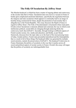 The Folly Of Secularism By Jeffrey Stout
The Muslim headscarf, or Hijab has been a matter of ongoing debate and controversy
in the secular state that is France. Secularism does not exist in a vacuum in France it
builds upon complicated emotional inheritance, specifically the negotiation between
the religious and state secularism which appears to continually lead to an image of
hostility being constructed for Islam, despite the promotion of universality that is
allegedly key to the French Republic. This essay discusses the Hijab in France in
regard to Jeffrey Stout s The Folly of Secularismand is structured in three main parts.
It looks at how Secularism is intensely debated and contested, the way in which event
intellectual, political, social shifts are changing through analysing firstly the
controversy itself, then laГЇcitГ©. Secondly, through looking to different aspects of
French secular society; law, media and education. and thirdly, as per Stouts
framework, discusses how the topic takes us to the heart of the most pressing issues
of today, Gender politics, French state personality/nationhood and the Islamophobia
that is a result of all of these things.The headscarf affair was generated by multiple
social anxieties, namely the preservation of laГЇcitГ©. The headscarf Controversy in
France illuminates the politics of secularity in the way that it reaches across all
social and political aspects of secular society in France. Overall, this essay will argue
that the politics of secularity are indistinguishable from
 
