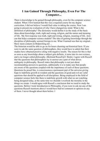 I Am Gained Through Philosophy, Even For The
Computer...
There is knowledge to be gained through philosophy, even for the computer science
student. When I first learned that this was a required course for my degree
curriculum, I did not believe I would find value in taking the course. Now I am
going to present my evaluation of why I have changed my mind. What is the
definition of philosophy? The dictionary would define it as the study of the basic
ideas about knowledge, truth, right and wrong, religion, and the nature and meaning
of life . My first response was truth, right and wrong, religion, meaning of life , how
can that help a computer science student? The idea of gaining knowledge through the
discipline of philosophy seemed foreign to me. What I learned was that my original...
Show more content on Helpwriting.net ...
The historian would be able to go on for hours churning out historical facts. If you
were to ask the same question of philosophers, they would have to admit that their
studies have obtained positive along with negative results. The reason for this is that
as soon as any knowledge about a subject gets definite, it turns into its own science,
and is no longer called philosophy. (Bertrand Russell p21 Book). I agree with Russell
that the questions that philosophers try to answer are a part of what drives
ambiguity in philosophy. Russell states that philosophy is not just about
recommending answers to questions, additionally it is to make sure that people
are aware of the questions coupled with the importance of each of those questions.
Questions he posed like, is consciousness a permanent part of the universe giving
hope to indefinite growth in wisdom and the questions of good and evil are valid
questions that should be applied to all disciplines. Being employed in the field of
computer science feels like there is indefinite growth with what we are watching
being designed today, at the same time we shouldn t overlook the morality in the
things we create. I would agree with Russell s conclusion that we need to study the
questions. Before I took Introduction to Philosophy, if you were to ask me any of the
questions Russell mentions above I would have had no comment or opinion on any
of them. I never thought about them before. I
 