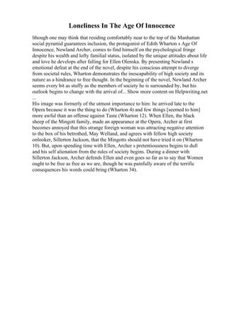 Loneliness In The Age Of Innocence
lthough one may think that residing comfortably near to the top of the Manhattan
social pyramid guarantees inclusion, the protagonist of Edith Wharton s Age Of
Innocence, Newland Archer, comes to find himself on the psychological fringe
despite his wealth and lofty familial status, isolated by the unique attitudes about life
and love he develops after falling for Ellen Olenska. By presenting Newland s
emotional defeat at the end of the novel, despite his conscious attempt to diverge
from societal rules, Wharton demonstrates the inescapability of high society and its
nature as a hindrance to free thought. In the beginning of the novel, Newland Archer
seems every bit as stuffy as the members of society he is surrounded by, but his
outlook begins to change with the arrival of... Show more content on Helpwriting.net
...
His image was formerly of the utmost importance to him: he arrived late to the
Opera because it was the thing to do (Wharton 4) and few things [seemed to him]
more awful than an offense against Taste (Wharton 12). When Ellen, the black
sheep of the Mingott family, made an appearance at the Opera, Archer at first
becomes annoyed that this strange foreign woman was attracting negative attention
to the box of his betrothed, May Welland, and agrees with fellow high society
onlooker, Sillerton Jackson, that the Mingotts should not have tried it on (Wharton
10). But, upon spending time with Ellen, Archer s pretentiousness begins to dull
and his self alienation from the rules of society begins. During a dinner with
Sillerton Jackson, Archer defends Ellen and even goes so far as to say that Women
ought to be free as free as we are, though he was painfully aware of the terrific
consequences his words could bring (Wharton 34).
 
