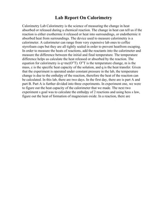 Lab Report On Calorimetry
Calorimetry Lab Calorimetry is the science of measuring the change in heat
absorbed or released during a chemical reaction. The change in heat can tell us if the
reaction is either exothermic it released or heat into surroundings, or endothermic it
absorbed heat from surroundings. The device used to measure calorimetry is a
calorimeter. A calorimeter can range from very expensive lab ones to coffee
styrofoam cups but they are all tightly sealed in order to prevent heatfrom escaping.
In order to measure the heats of reactions, add the reactants into the calorimeter and
measure the difference between the initial and final temperature. The temperature
difference helps us calculate the heat released or absorbed by the reaction. The
equation for calorimetry is q=mc(О”T). О”T is the temperature change, m is the
mass, c is the specific heat capacity of the solution, and q is the heat transfer. Given
that the experiment is operated under constant pressure in the lab, the temperature
change is due to the enthalpy of the reaction, therefore the heat of the reaction can
be calculated. In this lab, there are two days. In the first day, there are is part A and
part B. Part A is further divided into three experiments. In experiment one, we were
to figure out the heat capacity of the calorimeter that we made. The next two
experiment s goal was to calculate the enthalpy of 2 reactions and using hess s law,
figure out the heat of formation of magnesium oxide. In a reaction, there are
 