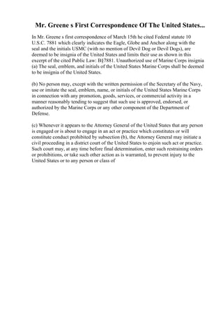 Mr. Greene s First Correspondence Of The United States...
In Mr. Greene s first correspondence of March 15th he cited Federal statute 10
U.S.C. 7881 which clearly indicates the Eagle, Globe and Anchor along with the
seal and the initials USMC (with no mention of Devil Dog or Devil Dogs), are
deemed to be insignia of the United States and limits their use as shown in this
excerpt of the cited Public Law: В§7881. Unauthorized use of Marine Corps insignia
(a) The seal, emblem, and initials of the United States Marine Corps shall be deemed
to be insignia of the United States.
(b) No person may, except with the written permission of the Secretary of the Navy,
use or imitate the seal, emblem, name, or initials of the United States Marine Corps
in connection with any promotion, goods, services, or commercial activity in a
manner reasonably tending to suggest that such use is approved, endorsed, or
authorized by the Marine Corps or any other component of the Department of
Defense.
(c) Whenever it appears to the Attorney General of the United States that any person
is engaged or is about to engage in an act or practice which constitutes or will
constitute conduct prohibited by subsection (b), the Attorney General may initiate a
civil proceeding in a district court of the United States to enjoin such act or practice.
Such court may, at any time before final determination, enter such restraining orders
or prohibitions, or take such other action as is warranted, to prevent injury to the
United States or to any person or class of
 