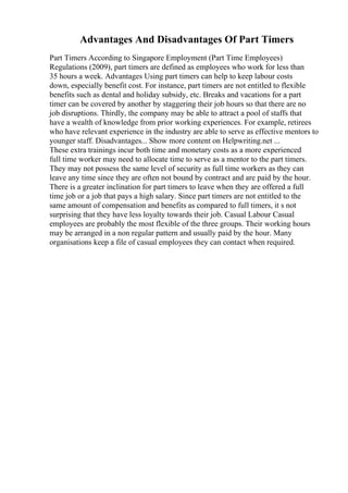 Advantages And Disadvantages Of Part Timers
Part Timers According to Singapore Employment (Part Time Employees)
Regulations (2009), part timers are defined as employees who work for less than
35 hours a week. Advantages Using part timers can help to keep labour costs
down, especially benefit cost. For instance, part timers are not entitled to flexible
benefits such as dental and holiday subsidy, etc. Breaks and vacations for a part
timer can be covered by another by staggering their job hours so that there are no
job disruptions. Thirdly, the company may be able to attract a pool of staffs that
have a wealth of knowledge from prior working experiences. For example, retirees
who have relevant experience in the industry are able to serve as effective mentors to
younger staff. Disadvantages... Show more content on Helpwriting.net ...
These extra trainings incur both time and monetary costs as a more experienced
full time worker may need to allocate time to serve as a mentor to the part timers.
They may not possess the same level of security as full time workers as they can
leave any time since they are often not bound by contract and are paid by the hour.
There is a greater inclination for part timers to leave when they are offered a full
time job or a job that pays a high salary. Since part timers are not entitled to the
same amount of compensation and benefits as compared to full timers, it s not
surprising that they have less loyalty towards their job. Casual Labour Casual
employees are probably the most flexible of the three groups. Their working hours
may be arranged in a non regular pattern and usually paid by the hour. Many
organisations keep a file of casual employees they can contact when required.
 