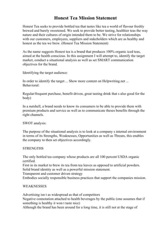 Honest Tea Mission Statement
Honest Tea seeks to provide bottled tea that tastes like tea a world of flavour freshly
brewed and barely sweetened. We seek to provide better tasting, healthier teas the way
nature and their cultures of origin intended them to be. We strive for relationships
with our customers, employees, suppliers and stakeholders which are as healthy and
honest as the tea we brew. (Honest Tea Mission Statement)
As the name suggests Honest tea is a brand that produces 100% organic iced teas,
aimed at the health conscious. In this assignment I will attempt to, identify the target
market, conduct a situational analysis as well as set SMART communication
objectives for the brand.
Identifying the target audience:
In order to identify the target ... Show more content on Helpwriting.net ...
Behavioral:
Regular/frequent purchase, benefit driven, great tasting drink that s also good for the
body)
In a nutshell, a brand needs to know its consumers to be able to provide them with
premium products and service as well as to communicate theses benefits through the
right channels.
SWOT analysis:
The purpose of the situational analysis is to look at a company s internal environment
in terms of its Strengths, Weaknesses, Opportunities as well as Threats, this enables
the company to then set objectives accordingly.
STRENGTHS
The only bottled tea company whose products are all 100 percent USDA organic
certified.
First in its market to brew its tea from tea leaves as opposed to artificial powders.
Solid brand identity as well as a powerful mission statement.
Transparent and customer driven strategy
Embodies socially responsible business practices that support the companies mission.
WEAKNESSES
Advertising isn t as widespread as that of competitors
Negative connotation attached to health beverages by the public (one assumes that if
something is healthy it won t taste nice)
Although the brand has been around for a long time, it is still not at the stage of
 