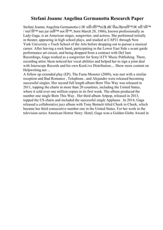 Stefani Joanne Angelina Germanotta Research Paper
Stefani Joanne Angelina Germanotta (/Л€stЙ›fЙ™niЛ
ђ dК’ЙњЛђrmЙ™Л€nЙ’tЙ™
/ stef Й™ nee jur mЙ™ not Й™; born March 28, 1986), known professionally as
Lady Gaga, is an American singer, songwriter, and actress. She performed initially
in theater, appearing in high school plays, and studied at CAP21 through New
York University s Tisch School of the Arts before dropping out to pursue a musical
career. After leaving a rock band, participating in the Lower East Side s avant garde
performance art circuit, and being dropped from a contract with Def Jam
Recordings, Gaga worked as a songwriter for Sony/ATV Music Publishing. There,
recording artist Akon noticed her vocal abilities and helped her to sign a joint deal
with Interscope Records and his own KonLive Distribution.... Show more content on
Helpwriting.net ...
A follow up extended play (EP), The Fame Monster (2009), was met with a similar
reception and Bad Romance , Telephone , and Alejandro were released becoming
successful singles. Her second full length album Born This Way was released in
2011, topping the charts in more than 20 countries, including the United States,
where it sold over one million copies in its first week. The album produced the
number one single Born This Way . Her third album Artpop, released in 2013,
topped the US charts and included the successful single Applause . In 2014, Gaga
released a collaborative jazz album with Tony Bennett titled Cheek to Cheek, which
became her third consecutive number one in the United States. For her work in the
television series American Horror Story: Hotel, Gaga won a Golden Globe Award in
 