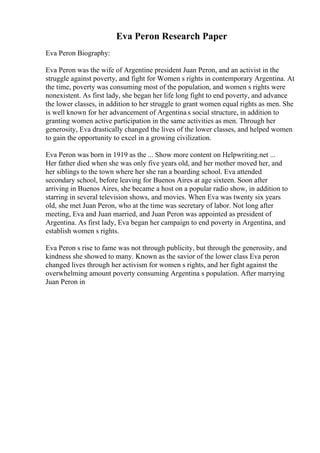 Eva Peron Research Paper
Eva Peron Biography:
Eva Peron was the wife of Argentine president Juan Peron, and an activist in the
struggle against poverty, and fight for Women s rights in contemporary Argentina. At
the time, poverty was consuming most of the population, and women s rights were
nonexistent. As first lady, she began her life long fight to end poverty, and advance
the lower classes, in addition to her struggle to grant women equal rights as men. She
is well known for her advancement of Argentina s social structure, in addition to
granting women active participation in the same activities as men. Through her
generosity, Eva drastically changed the lives of the lower classes, and helped women
to gain the opportunity to excel in a growing civilization.
Eva Peron was born in 1919 as the ... Show more content on Helpwriting.net ...
Her father died when she was only five years old, and her mother moved her, and
her siblings to the town where her she ran a boarding school. Eva attended
secondary school, before leaving for Buenos Aires at age sixteen. Soon after
arriving in Buenos Aires, she became a host on a popular radio show, in addition to
starring in several television shows, and movies. When Eva was twenty six years
old, she met Juan Peron, who at the time was secretary of labor. Not long after
meeting, Eva and Juan married, and Juan Peron was appointed as president of
Argentina. As first lady, Eva began her campaign to end poverty in Argentina, and
establish women s rights.
Eva Peron s rise to fame was not through publicity, but through the generosity, and
kindness she showed to many. Known as the savior of the lower class Eva peron
changed lives through her activism for women s rights, and her fight against the
overwhelming amount poverty consuming Argentina s population. After marrying
Juan Peron in
 