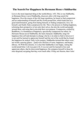 The Search For Happiness In Hermann Hesse s Siddhartha
Love is the most important thing in the world (Hesse, 147). This is was Siddhartha,
in Hermann Hesse s novel Siddhartha, discovers after a life long search for
happiness. Over the course of this life long expedition, he learns to find compassion
and an understanding of himself and the world around him, which leads him to a
great transformation, going from hating himself, to finding compassion, love, for
himself, and finally finds a purposein his life. This is the process to finding happiness,
reforming their perspective of not only their selves, but also the world and people
around them, and using that to develop their own purpose. Compassion, exalted by
Buddhism, is a foundation of happiness, specifically compassion for others. In
Hermann Hesses novel Siddhartha, the main character, Siddhartha, longs for
happiness him self and attempts to change who he is in order to find it, however it
is not until he learned to appreciate himself and the rest of the world that he found
the happiness he seeked. Early in his journey, Siddhartha insisted that others were
not worth a passing glance... [and] were illusions of sense, happiness, and beauty.
(Hesse, 14) With this distaste, it is clear that Siddhartha is not happy, stating the
world tasted bitter. Life was pain (14). It was not until he learned to love and
appreciate others, that he discovered happiness. He compares himself to those he
once despised, accepting that they were much alike: If they are illusion, then I also
 