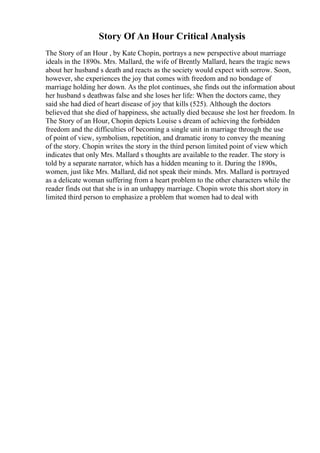 Story Of An Hour Critical Analysis
The Story of an Hour , by Kate Chopin, portrays a new perspective about marriage
ideals in the 1890s. Mrs. Mallard, the wife of Brently Mallard, hears the tragic news
about her husband s death and reacts as the society would expect with sorrow. Soon,
however, she experiences the joy that comes with freedom and no bondage of
marriage holding her down. As the plot continues, she finds out the information about
her husband s deathwas false and she loses her life: When the doctors came, they
said she had died of heart disease of joy that kills (525). Although the doctors
believed that she died of happiness, she actually died because she lost her freedom. In
The Story of an Hour, Chopin depicts Louise s dream of achieving the forbidden
freedom and the difficulties of becoming a single unit in marriage through the use
of point of view, symbolism, repetition, and dramatic irony to convey the meaning
of the story. Chopin writes the story in the third person limited point of view which
indicates that only Mrs. Mallard s thoughts are available to the reader. The story is
told by a separate narrator, which has a hidden meaning to it. During the 1890s,
women, just like Mrs. Mallard, did not speak their minds. Mrs. Mallard is portrayed
as a delicate woman suffering from a heart problem to the other characters while the
reader finds out that she is in an unhappy marriage. Chopin wrote this short story in
limited third person to emphasize a problem that women had to deal with
 