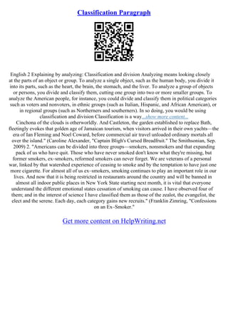Classification Paragraph
English 2 Explaining by analyzing: Classification and division Analyzing means looking closely
at the parts of an object or group. To analyze a single object, such as the human body, you divide it
into its parts, such as the heart, the brain, the stomach, and the liver. To analyze a group of objects
or persons, you divide and classify them, cutting one group into two or more smaller groups. To
analyze the American people, for instance, you could divide and classify them in political categories
such as voters and nonvoters, in ethnic groups (such as Italian, Hispanic, and African American), or
in regional groups (such as Northerners and southerners). In so doing, you would be using
classification and division Classification is a way...show more content...
Cinchona of the clouds is otherworldly. And Castleton, the garden established to replace Bath,
fleetingly evokes that golden age of Jamaican tourism, when visitors arrived in their own yachts––the
era of Ian Fleming and Noel Coward, before commercial air travel unloaded ordinary mortals all
over the island." (Caroline Alexander, "Captain Bligh's Cursed Breadfruit." The Smithsonian, Sep.
2009) 2. "Americans can be divided into three groups––smokers, nonsmokers and that expanding
pack of us who have quit. Those who have never smoked don't know what they're missing, but
former smokers, ex–smokers, reformed smokers can never forget. We are veterans of a personal
war, linked by that watershed experience of ceasing to smoke and by the temptation to have just one
more cigarette. For almost all of us ex–smokers, smoking continues to play an important role in our
lives. And now that it is being restricted in restaurants around the country and will be banned in
almost all indoor public places in New York State starting next month, it is vital that everyone
understand the different emotional states cessation of smoking can cause. I have observed four of
them; and in the interest of science I have classified them as those of the zealot, the evangelist, the
elect and the serene. Each day, each category gains new recruits." (Franklin Zimring, "Confessions
on an Ex–Smoker."
Get more content on HelpWriting.net
 