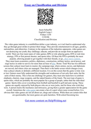 Essay on Classification and Division
Jason Schaeffer
English Comp 1
Fridays 1230
11/03/06
Classification and Division
The video game industry is a multibillion dollar a year industry, so it isn't hard to understand why
they go through great strides to protect their image. They provide entertainment to all ages, genders,
nationalities, and ethnicities. Contrary to the opinions of the industries opponents, video games are
not destroying our youth, they challenge, educate, and provide an escape from an oppressive
world. There are four main types of video games; RPG or role–playing game, RTS or real–time
strategy, FPS or first person shooter, and sports titles. Of these the FPS is probably the most
popular, allowing people to get together with their friends, or go...show more content...
They must learn economics, politics, diplomacy, construction, military tactics, naval power, and
siege tactics in order to survive for more than an hour of play. Rome: Total War has two different
screens that a player must learn to master, the campaign map, where armies, navies, and diplomats
are moved, and where cities are managed. Then there is the battle screen which changes every
time a player attacks or defends a different location. It is on this screen that the game is truly won
or lost. Gamers must fully understand the strengths and weaknesses of not only their units, but the
units of their enemy. This is but one challenge for gamers, they must also learn how to confront
elephants, chariots, siege weapons, and the naked fanatics of the Gauls. The next type of game is
sports titles, which are probably the most popular for a group of people, rather than the individual
gamer. Sports titles cover everything from football and baseball to golf and auto racing. These
games are equally enjoyed by both players who are or were jocks, and for those who wish they
were. A person learns the mechanics and intricacies, giving them a greater appreciation for the game
overall. Sometimes the video game can create a fan of a sport where none existed before. It is
obvious that video games are not all about sex, drugs and violence. While there are certain titles that
are questionable, but most games are quite harmless. With school becoming less
Get more content on HelpWriting.net
 