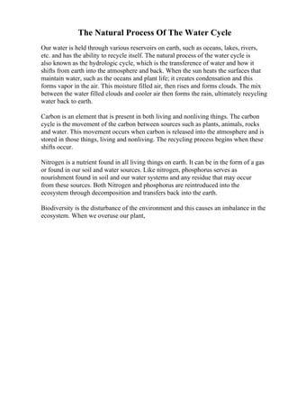 The Natural Process Of The Water Cycle
Our water is held through various reservoirs on earth, such as oceans, lakes, rivers,
etc. and has the ability to recycle itself. The natural process of the water cycle is
also known as the hydrologic cycle, which is the transference of water and how it
shifts from earth into the atmosphere and back. When the sun heats the surfaces that
maintain water, such as the oceans and plant life; it creates condensation and this
forms vapor in the air. This moisture filled air, then rises and forms clouds. The mix
between the water filled clouds and cooler air then forms the rain, ultimately recycling
water back to earth.
Carbon is an element that is present in both living and nonliving things. The carbon
cycle is the movement of the carbon between sources such as plants, animals, rocks
and water. This movement occurs when carbon is released into the atmosphere and is
stored in those things, living and nonliving. The recycling process begins when these
shifts occur.
Nitrogen is a nutrient found in all living things on earth. It can be in the form of a gas
or found in our soil and water sources. Like nitrogen, phosphorus serves as
nourishment found in soil and our water systems and any residue that may occur
from these sources. Both Nitrogen and phosphorus are reintroduced into the
ecosystem through decomposition and transfers back into the earth.
Biodiversity is the disturbance of the environment and this causes an imbalance in the
ecosystem. When we overuse our plant,
 