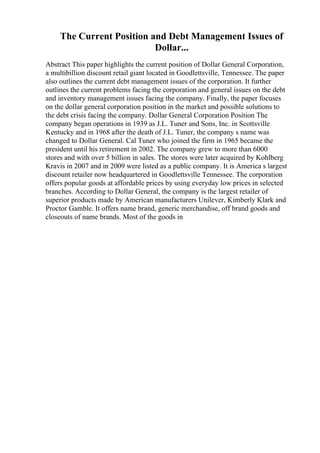 The Current Position and Debt Management Issues of
Dollar...
Abstract This paper highlights the current position of Dollar General Corporation,
a multibillion discount retail giant located in Goodlettsville, Tennessee. The paper
also outlines the current debt management issues of the corporation. It further
outlines the current problems facing the corporation and general issues on the debt
and inventory management issues facing the company. Finally, the paper focuses
on the dollar general corporation position in the market and possible solutions to
the debt crisis facing the company. Dollar General Corporation Position The
company began operations in 1939 as J.L. Tuner and Sons, Inc. in Scottsville
Kentucky and in 1968 after the death of J.L. Tuner, the company s name was
changed to Dollar General. Cal Tuner who joined the firm in 1965 became the
president until his retirement in 2002. The company grew to more than 6000
stores and with over 5 billion in sales. The stores were later acquired by Kohlberg
Kravis in 2007 and in 2009 were listed as a public company. It is America s largest
discount retailer now headquartered in Goodlettsville Tennessee. The corporation
offers popular goods at affordable prices by using everyday low prices in selected
branches. According to Dollar General, the company is the largest retailer of
superior products made by American manufacturers Unilever, Kimberly Klark and
Proctor Gamble. It offers name brand, generic merchandise, off brand goods and
closeouts of name brands. Most of the goods in
 
