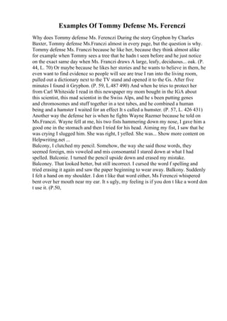 Examples Of Tommy Defense Ms. Ferenczi
Why does Tommy defense Ms. Ferenczi During the story Gryphon by Charles
Baxter, Tommy defense Ms.Franczi almost in every page, but the question is why.
Tommy defense Ms. Franczi because he like her, because they think almost alike
for example when Tommy sees a tree that he hadn t seen before and he just notice
on the exact same day when Ms. Franczi draws A large, leafy, deciduous... oak. (P.
44, L. 70) Or maybe because he likes her stories and he wants to believe in them, he
even want to find evidence so people will see are true I ran into the living room,
pulled out a dictionary next to the TV stand and opened it to the Gs. After five
minutes I found it Gryphon. (P. 59, L.487 490) And when he tries to protect her
from Carl Whiteside I read in this newspaper my mom bought in the IGA about
this scientist, this mad scientist in the Swiss Alps, and he s been putting genes
and chromosomes and stuff together in a test tubes, and he combined a human
being and a hamster I waited for an effect It s called a humster. (P. 57, L. 426 431)
Another way the defense her is when he fights Wayne Razmer because he told on
Ms.Franczi. Wayne fell at me, his two fists hammering down my nose, I gave him a
good one in the stomach and then I tried for his head. Aiming my fist, I saw that he
was crying I slugged him. She was right, I yelled. She was... Show more content on
Helpwriting.net ...
Balcony, I clutched my pencil. Somehow, the way she said those words, they
seemed foreign, mis voweled and mis consonantal I stared down at what I had
spelled. Balconie. I turned the pencil upside down and erased my mistake.
Balconey. That looked better, but still incorrect. I cursed the word f spelling and
tried erasing it again and saw the paper beginning to wear away. Balkony. Suddenly
I felt a hand on my shoulder. I don t like that word either, Ms Ferenczi whispered
bent over her mouth near my ear. It s ugly, my feeling is if you don t like a word don
t use it. (P.50,
 