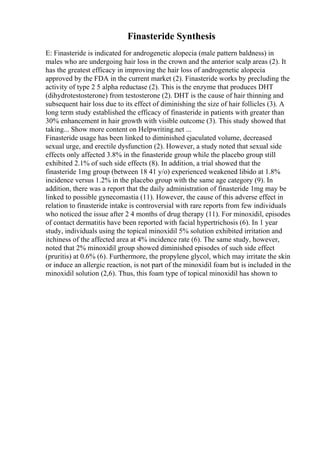 Finasteride Synthesis
E: Finasteride is indicated for androgenetic alopecia (male pattern baldness) in
males who are undergoing hair loss in the crown and the anterior scalp areas (2). It
has the greatest efficacy in improving the hair loss of androgenetic alopecia
approved by the FDA in the current market (2). Finasteride works by precluding the
activity of type 2 5 alpha reductase (2). This is the enzyme that produces DHT
(dihydrotestosterone) from testosterone (2). DHT is the cause of hair thinning and
subsequent hair loss due to its effect of diminishing the size of hair follicles (3). A
long term study established the efficacy of finasteride in patients with greater than
30% enhancement in hair growth with visible outcome (3). This study showed that
taking... Show more content on Helpwriting.net ...
Finasteride usage has been linked to diminished ejaculated volume, decreased
sexual urge, and erectile dysfunction (2). However, a study noted that sexual side
effects only affected 3.8% in the finasteride group while the placebo group still
exhibited 2.1% of such side effects (8). In addition, a trial showed that the
finasteride 1mg group (between 18 41 y/o) experienced weakened libido at 1.8%
incidence versus 1.2% in the placebo group with the same age category (9). In
addition, there was a report that the daily administration of finasteride 1mg may be
linked to possible gynecomastia (11). However, the cause of this adverse effect in
relation to finasteride intake is controversial with rare reports from few individuals
who noticed the issue after 2 4 months of drug therapy (11). For minoxidil, episodes
of contact dermatitis have been reported with facial hypertrichosis (6). In 1 year
study, individuals using the topical minoxidil 5% solution exhibited irritation and
itchiness of the affected area at 4% incidence rate (6). The same study, however,
noted that 2% minoxidil group showed diminished episodes of such side effect
(pruritis) at 0.6% (6). Furthermore, the propylene glycol, which may irritate the skin
or induce an allergic reaction, is not part of the minoxidil foam but is included in the
minoxidil solution (2,6). Thus, this foam type of topical minoxidil has shown to
 