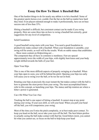 Essay On How To Shoot A Baseball Bat
One of the hardest things to do for nearly any athlete is to hit a baseball. Some of
the greatest sports heroes ever, couldn t but the bat on the ball no matter how hard
they tried. Even players talented enough to make it professionally, have an on base
success rate of less than 33%.
Hitting a baseball is difficult, but consistent contact can be made if you swing
properly. Here are some three tips on how to swing a baseball bat correctly, great
suggestions for any level of competition.
Solid Foundation
A good baseball swing starts with your base. You need a good foundation to
productively make contact with a baseball. When your foundation is unstable, your
swing will be erratic; as well will be the results. Work on stable stance that establishes
... Show more content on Helpwriting.net ...
The component they all have in common is sturdiness. Feet are spaced
approximately twice the width of your hips, with slightly bent knees and your body
weight shifted towards the balls of your feet.
Open Your Hips
This is one of the more difficult aspects of properly swinging at a baseball. When
your hips open to soon, you will be behind the pitch. Opening your hips too early
will cause you to swing over the ball, or be too far out in front.
Rotating your hips at precisely the exact instant the bat makes contact with the ball is
how to generate the most power from your swing. The most accomplished hitters
refer to this concept, as launching your hips. The stance and hip rotation are where a
hitter s power is generated.
Can t Hit What You Can t See
Tracking the ball is one aspect of hitting a baseball. It cannot stop at any point
during your swing. If your eyes drift, so will your head. When you pull your head
off the ball, you will compromise your swing.
Most of the time you ll miss the pitch completely, or at best make poor contact. To
keep you head on the ball, never take your eyes off the ball. The best hitters profess
to actually seeing the ball make contact with that bat. Good hitters insist, you cannot
hit what you cannot see, so focus on the ball to help keep your head
 