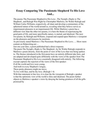 Essay Comparing The Passionate Shepherd To His Love
And...
The poems The Passionate Shepherd to His Love , The Nymph s Reply to The
Shepherd , and Raleigh Was Right by Christopher Marlowe, Sir Walter Raleigh and
William Carlos Williams, respectively, all share and develop a commentary of the
ephemeral nature of the world around us, revealing what they believe serves as
impermanent pleasures in an impermanent life. While Marlowe s poem has a
different view than the other two poems, it is here the theme of experiencing the
good parts of life, and more specifically nature, is started, and idealized. The next
two poems, by Raleigh and Williams, respond and expand upon Marlowe s viewpoint
on the pleasures and treasures he mentions.
As previously stated Marlowe s The Passionate Shepherd to His Love , ... Show more
content on Helpwriting.net ...
Just one year later, a poem published had a direct response.
The poem The Nymph s Reply to The Shepherd , by Sir Walter Raleigh, responds to
Marlowe s poem directly, from the point of view of the Love that was being spoken
to. The themes introduced in the first poem have an entirely different take here, and
are adapted and developed quite differently with the views of the speaker from The
Passionate Shepherd to His Love essentially disagreed with entirely. The following
excerpt captures the rejection of the views of the first speaker:
If all the world and love were young,
And truth in every Shepherd s tongue,
These pretty pleasures might me move,
To live with thee, and be thy love. (Raleigh 1 4)
With that statement in line two, it is clear the the viewpoint of Raleigh s speaker
is that the optimistic view of the world is false and idealized. The poem further
objects to Marlowe s speaker s views by denying the lasting greatness of all the gifts
promised by
 