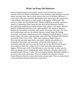 Write An Essay On Delaware
Each year approximately seven million tourists travel to Delaware s coast to
vacation at the local beaches of Rehoboth, Lewes, Bethany, Cape Henlopen, Fenwick
Island, and many more. Due to all the tourists who travel to Southern Delaware s
coast, major work and economical opportunities have opened up to the nearing town
s and residents. what attracts so many people to the beaches of Delaware? The
answer is simple, the National Resources Defense (NRD) has tested the coastand as
stated by Congressman John Carney the tests showed that Delaware s beaches
have again been lauded for having the cleanest water quality in the nation. Both the
beaches of Rehoboth and Dewey were again awarded 5 star ratings as Superstar
Beaches for their perfect swimming water quality for the past four years. The coast
also includes many activities for families that may include things like fishing
excursions, water parks, boardwalk and outlet shopping, boardwalk games, a movie
theater, along with scenic walks and parks such as the Cape Henlopen State Park for
more of the nature lovers of the... Show more content on Helpwriting.net ...
The Coast also provides many hotels, and motels, with the convenience of a
multitude of local diners and restaurants to bring the whole family to. A few
occasional events that also occur near the beach are the Sea Witch Festivals and a
newer addition; Paint Nite, a large event in which none other than painting
happens. The best part of all, is that Delaware is a tax free state, no more sales tax
while you splurge on your shopping trips ladies! Delaware s beaches reside on the
easternmost part of Sussex County. The more popular beaches, Rehoboth and Dewey
are in the towns of the same name. There are around twelve beaches in Sussex
County Delaware that are no more than twenty minutes apart. There are many locally
owned, and larger franchised businesses in the beach
 