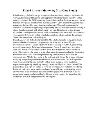 Etihad Airways Marketing Mix (Case Study)
Etihad Airways Etihad Airways is considered as one of the youngest airlines in the
world, yet it managed to seize a leading place within the aviation industry. Etihad
Airways received the 2008 Marketing Award of the Airline Strategy Awards , one of
the most recognized awards in the industry, just five years after starting commercial
operations, followed by many international awards. This early success can be
attributed to the marketing strategy employed by Etihad, which resulted in creating a
strong brand associated with a high quality service. Etihad s marketing strategy
focused on creating new innovative services in every touch point with the customers.
This report will focus on Etihad s marketing strategy, which enabled the airlines...
Show more content on Helpwriting.net ...
Etihad Airways on its fleet determined to Abu Dhabi Australia route, consists of,
sevenA340 600 Airbus with 292 passenger capacity, and V Australia the
international carrier of Virgin Blue with its three Boeing 777 300ER, considering
the total costs for the flight, as the homogenous fleet will have lower operating
costs that would have effect on the fare price. For that reason, Etihad has to fill
most of the seats on the plane in sense of covering the operational costs. Depending
in two variables: Load factor the plane seating capacity that is actually sold,
whereas, it was 74% for this route in the last year, and Yields the revenue obtained
for flying one passenger over one kilometer, while it increased by 20.1% year on
year. Hence, using the load factor by Etihad as an indicator by its marketing
department supporting its pricing strategy, hence the high load factor over (85%)
is considered as a sign for Etihad to focus on low yields. For instance, by offering
lower prices for this route, as the number of seats sold goes up depending on the
effectiveness of its promotion activities the fare goes down. However, it has to
cover up the operational cost either by high or low fare prices for its profitability.
Moreover, usually it happens that two passengers
 