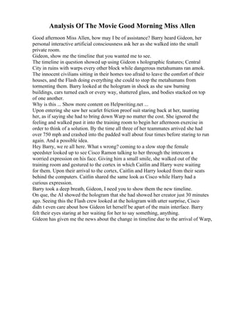 Analysis Of The Movie Good Morning Miss Allen
Good afternoon Miss Allen, how may I be of assistance? Barry heard Gideon, her
personal interactive artificial consciousness ask her as she walked into the small
private room.
Gideon, show me the timeline that you wanted me to see.
The timeline in question showed up using Gideon s holographic features; Central
City in ruins with warps every other block while dangerous metahumans ran amok.
The innocent civilians sitting in their homes too afraid to leave the comfort of their
houses, and the Flash doing everything she could to stop the metahumans from
tormenting them. Barry looked at the hologram in shock as she saw burning
buildings, cars turned each or every way, shattered glass, and bodies stacked on top
of one another.
Why is this ... Show more content on Helpwriting.net ...
Upon entering she saw her scarlet friction proof suit staring back at her, taunting
her, as if saying she had to bring down Warp no matter the cost. She ignored the
feeling and walked past it into the training room to begin her afternoon exercise in
order to think of a solution. By the time all three of her teammates arrived she had
over 750 mph and crashed into the padded wall about four times before staring to run
again. And a possible idea.
Hey Barry, we re all here. What s wrong? coming to a slow stop the female
speedster looked up to see Cisco Ramon talking to her through the intercom a
worried expression on his face. Giving him a small smile, she walked out of the
training room and gestured to the cortex in which Caitlin and Harry were waiting
for them. Upon their arrival to the cortex, Caitlin and Harry looked from their seats
behind the computers. Caitlin shared the same look as Cisco while Harry had a
curious expression.
Barry took a deep breath, Gideon, I need you to show them the new timeline.
On que, the AI showed the hologram that she had showed her creator just 30 minutes
ago. Seeing this the Flash crew looked at the hologram with utter surprise, Cisco
didn t even care about how Gideon let herself be apart of the main interface. Barry
felt their eyes staring at her waiting for her to say something, anything.
Gideon has given me the news about the change in timeline due to the arrival of Warp,
 