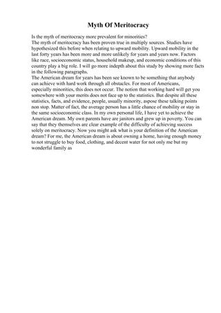 Myth Of Meritocracy
Is the myth of meritocracy more prevalent for minorities?
The myth of meritocracy has been proven true in multiply sources. Studies have
hypothesized this before when relating to upward mobility. Upward mobility in the
last forty years has been more and more unlikely for years and years now. Factors
like race, socioeconomic status, household makeup, and economic conditions of this
country play a big role. I will go more indepth about this study by showing more facts
in the following paragraphs.
The American dream for years has been see known to be something that anybody
can achieve with hard work through all obstacles. For most of Americans,
especially minorities, this does not occur. The notion that working hard will get you
somewhere with your merits does not face up to the statistics. But despite all these
statistics, facts, and evidence, people, usually minority, aspose these talking points
non stop. Matter of fact, the average person has a little chance of mobility or stay in
the same socioeconomic class. In my own personal life, I have yet to achieve the
American dream. My own parents have are janitors and grew up in poverty. You can
say that they themselves are clear example of the difficulty of achieving success
solely on meritocracy. Now you might ask what is your definition of the American
dream? For me, the American dream is about owning a home, having enough money
to not struggle to buy food, clothing, and decent water for not only me but my
wonderful family as
 