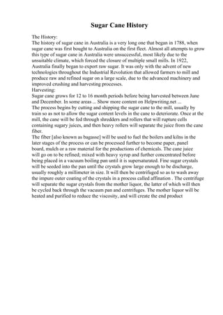 Sugar Cane History
The History:
The history of sugar cane in Australia is a very long one that began in 1788, when
sugar cane was first bought to Australia on the first fleet. Almost all attempts to grow
this type of sugar cane in Australia were unsuccessful, most likely due to the
unsuitable climate, which forced the closure of multiple small mills. In 1922,
Australia finally began to export raw sugar. It was only with the advent of new
technologies throughout the Industrial Revolution that allowed farmers to mill and
produce raw and refined sugar on a large scale, due to the advanced machinery and
improved crushing and harvesting processes.
Harvesting:
Sugar cane grows for 12 to 16 month periods before being harvested between June
and December. In some areas ... Show more content on Helpwriting.net ...
The process begins by cutting and shipping the sugar cane to the mill, usually by
train so as not to allow the sugar content levels in the cane to deteriorate. Once at the
mill, the cane will be fed through shredders and rollers that will rupture cells
containing sugary juices, and then heavy rollers will separate the juice from the cane
fiber.
The fiber [also known as bagasse] will be used to fuel the boilers and kilns in the
later stages of the process or can be processed further to become paper, panel
board, mulch or a raw material for the productions of chemicals. The cane juice
will go on to be refined; mixed with heavy syrup and further concentrated before
being placed in a vacuum boiling pan until it is supersaturated. Fine sugar crystals
will be seeded into the pan until the crystals grow large enough to be discharge,
usually roughly a millimeter in size. It will then be centrifuged so as to wash away
the impure outer coating of the crystals in a process called affination . The centrifuge
will separate the sugar crystals from the mother liquor, the latter of which will then
be cycled back through the vacuum pan and centrifuges. The mother liquor will be
heated and purified to reduce the viscosity, and will create the end product
 