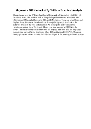 Shipwreck Off Nantucket By William Bradford Analysis
I have chosen to critic William Bradford s Shipwreck off Nantucket 1860 1861 oil
on canvas. Let s take a closer look at this paintings elements and principles. The
Shipwreck off Nantucket has many different LINE forms. There are actual lines and
implied lines. The actual lines in this particular paintingmakes you look at the
different details in the boat and around it. All of the poles and beams in this
painting are actual lines. The implied lines give us a sense of MOTION in the
water. The curves of the waves are where the implied lines are. But, not only does
this painting have different line forms it has different types of SHAPES. There are
mostly geometric shapes because the different shapes in the painting are more precise
 
