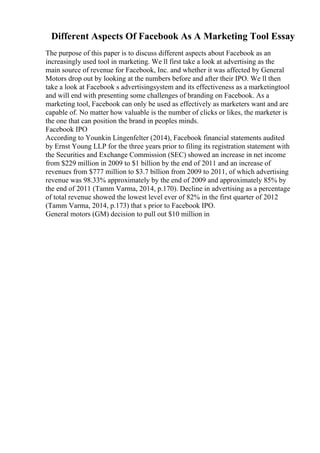 Different Aspects Of Facebook As A Marketing Tool Essay
The purpose of this paper is to discuss different aspects about Facebook as an
increasingly used tool in marketing. We ll first take a look at advertising as the
main source of revenue for Facebook, Inc. and whether it was affected by General
Motors drop out by looking at the numbers before and after their IPO. We ll then
take a look at Facebook s advertisingsystem and its effectiveness as a marketingtool
and will end with presenting some challenges of branding on Facebook. As a
marketing tool, Facebook can only be used as effectively as marketers want and are
capable of. No matter how valuable is the number of clicks or likes, the marketer is
the one that can position the brand in peoples minds.
Facebook IPO
According to Younkin Lingenfelter (2014), Facebook financial statements audited
by Ernst Young LLP for the three years prior to filing its registration statement with
the Securities and Exchange Commission (SEC) showed an increase in net income
from $229 million in 2009 to $1 billion by the end of 2011 and an increase of
revenues from $777 million to $3.7 billion from 2009 to 2011, of which advertising
revenue was 98.33% approximately by the end of 2009 and approximately 85% by
the end of 2011 (Tamm Varma, 2014, p.170). Decline in advertising as a percentage
of total revenue showed the lowest level ever of 82% in the first quarter of 2012
(Tamm Varma, 2014, p.173) that s prior to Facebook IPO.
General motors (GM) decision to pull out $10 million in
 