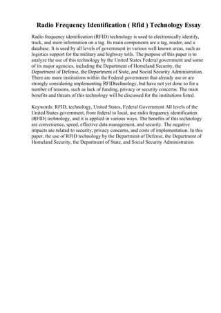 Radio Frequency Identification ( Rfid ) Technology Essay
Radio frequency identification (RFID) technology is used to electronically identify,
track, and store information on a tag. Its main components are a tag, reader, and a
database. It is used by all levels of government in various well known areas, such as
logistics support for the military and highway tolls. The purpose of this paper is to
analyze the use of this technology by the United States Federal government and some
of its major agencies, including the Department of Homeland Security, the
Department of Defense, the Department of State, and Social Security Administration.
There are more institutions within the Federal government that already use or are
strongly considering implementing RFIDtechnology, but have not yet done so for a
number of reasons, such as lack of funding, privacy or security concerns. The main
benefits and threats of this technology will be discussed for the institutions listed.
Keywords: RFID, technology, United States, Federal Government All levels of the
United States government, from federal to local, use radio frequency identification
(RFID) technology, and it is applied in various ways. The benefits of this technology
are convenience, speed, effective data management, and security. The negative
impacts are related to security, privacy concerns, and costs of implementation. In this
paper, the use of RFID technology by the Department of Defense, the Department of
Homeland Security, the Department of State, and Social Security Administration
 